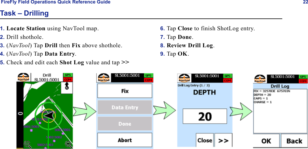 FireFly Field Operations Quick Reference Guide 22Task – Drilling1. Locate Station using NavTool map.2. Drill shothole.3. (NavTool) Tap Drill then Fix above shothole.4. (NavTool) Tap Data Entry.5. Check and edit each Shot Log value and tap &gt;&gt;6. Tap Close to finish ShotLog entry.7. Tap Done.8. Review Drill Log.9. Tap OK.