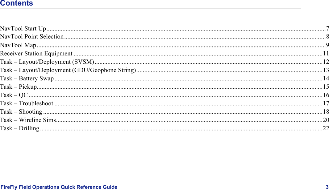 FireFly Field Operations Quick Reference Guide 3ContentsNavTool Start Up..............................................................................................................................................................................7NavTool Point Selection...................................................................................................................................................................8NavTool Map....................................................................................................................................................................................9Receiver Station Equipment ...........................................................................................................................................................11Task – Layout/Deployment (SVSM)..............................................................................................................................................12Task – Layout/Deployment (GDU/Geophone String)....................................................................................................................13Task – Battery Swap.......................................................................................................................................................................14Task – Pickup..................................................................................................................................................................................15Task – QC .......................................................................................................................................................................................16Task – Troubleshoot .......................................................................................................................................................................17Task – Shooting ..............................................................................................................................................................................18Task – Wireline Sims......................................................................................................................................................................20Task – Drilling................................................................................................................................................................................22