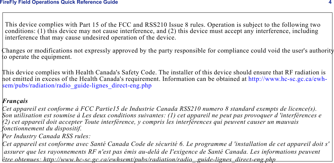 FireFly Field Operations Quick Reference Guide 4This device complies with Part 15 of the FCC and RSS210 Issue 8 rules. Operation is subject to the following two conditions: (1) this device may not cause interference, and (2) this device must accept any interference, including interference that may cause undesired operation of the device.     Changes or modifications not expressly approved by the party responsible for compliance could void the user&apos;s authority       to operate the equipment.           This device complies with Health Canada&apos;s Safety Code. The installer of this device should ensure that RF radiation is           not emitted in excess of the Health Canada&apos;s requirement. Information can be obtained at http://www.hc-sc.gc.ca/ewh-          sem/pubs/radiation/radio_guide-lignes_direct-eng.php          Français          Cet appareil est conforme à FCC Partie15 de Industrie Canada RSS210 numero 8 standard exempts de licence(s).           Son utilisation est soumise à Les deux conditions suivantes: (1) cet appareil ne peut pas provoquer d &apos;interférences e          (2) cet appareil doit accepter Toute interférence, y compris les interférences qui peuvent causer un mauvais           fonctionnement du dispositif.           Per Industry Canada RSS rules:           Cet appareil est conforme avec Santé Canada Code de sécurité 6. Le programme d &apos;installation de cet appareil doit s&apos;            assurer que les rayonnements RF n&apos;est pas émis au-delà de I&apos;exigence de Santé Canada. Les informations peuvent           être obtenues: http://www.hc-sc.gc.ca/ewhsemt/pubs/radiation/radio_ guide-lignes_direct-eng.php