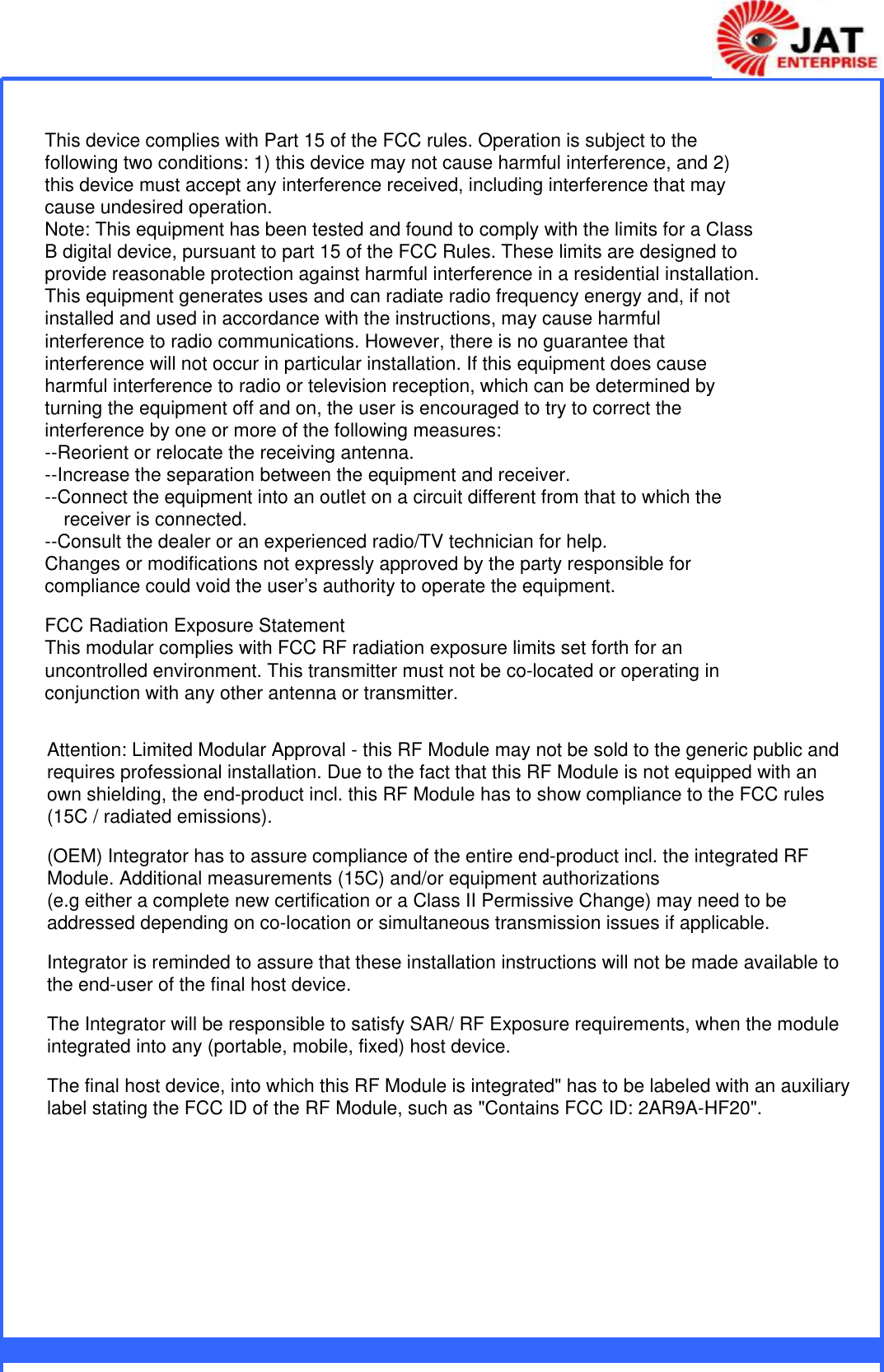                This device complies with Part 15 of the FCC rules. Operation is subject to the following two conditions: 1) this device may not cause harmful interference, and 2) this device must accept any interference received, including interference that may cause undesired operation.Note: This equipment has been tested and found to comply with the limits for a ClassB digital device, pursuant to part 15 of the FCC Rules. These limits are designed toprovide reasonable protection against harmful interference in a residential installation.This equipment generates uses and can radiate radio frequency energy and, if not installed and used in accordance with the instructions, may cause harmful interference to radio communications. However, there is no guarantee that interference will not occur in particular installation. If this equipment does cause harmful interference to radio or television reception, which can be determined by turning the equipment off and on, the user is encouraged to try to correct the interference by one or more of the following measures:--Reorient or relocate the receiving antenna.--Increase the separation between the equipment and receiver.--Connect the equipment into an outlet on a circuit different from that to which the receiver is connected.--Consult the dealer or an experienced radio/TV technician for help.Changes or modifications not expressly approved by the party responsible for compliance could void the user’s authority to operate the equipment.FCC Radiation Exposure StatementThis modular complies with FCC RF radiation exposure limits set forth for an uncontrolled environment. This transmitter must not be co-located or operating in conjunction with any other antenna or transmitter.Attention: Limited Modular Approval - this RF Module may not be sold to the generic public andrequires professional installation. Due to the fact that this RF Module is not equipped with anown shielding, the end-product incl. this RF Module has to show compliance to the FCC rules (15C / radiated emissions).(OEM) Integrator has to assure compliance of the entire end-product incl. the integrated RF Module. Additional measurements (15C) and/or equipment authorizations(e.g either a complete new certification or a Class II Permissive Change) may need to be addressed depending on co-location or simultaneous transmission issues if applicable.Integrator is reminded to assure that these installation instructions will not be made available to the end-user of the final host device. The Integrator will be responsible to satisfy SAR/ RF Exposure requirements, when the module integrated into any (portable, mobile, fixed) host device. The final host device, into which this RF Module is integrated&quot; has to be labeled with an auxiliary label stating the FCC ID of the RF Module, such as &quot;Contains FCC ID: 2AR9A-HF20&quot;.