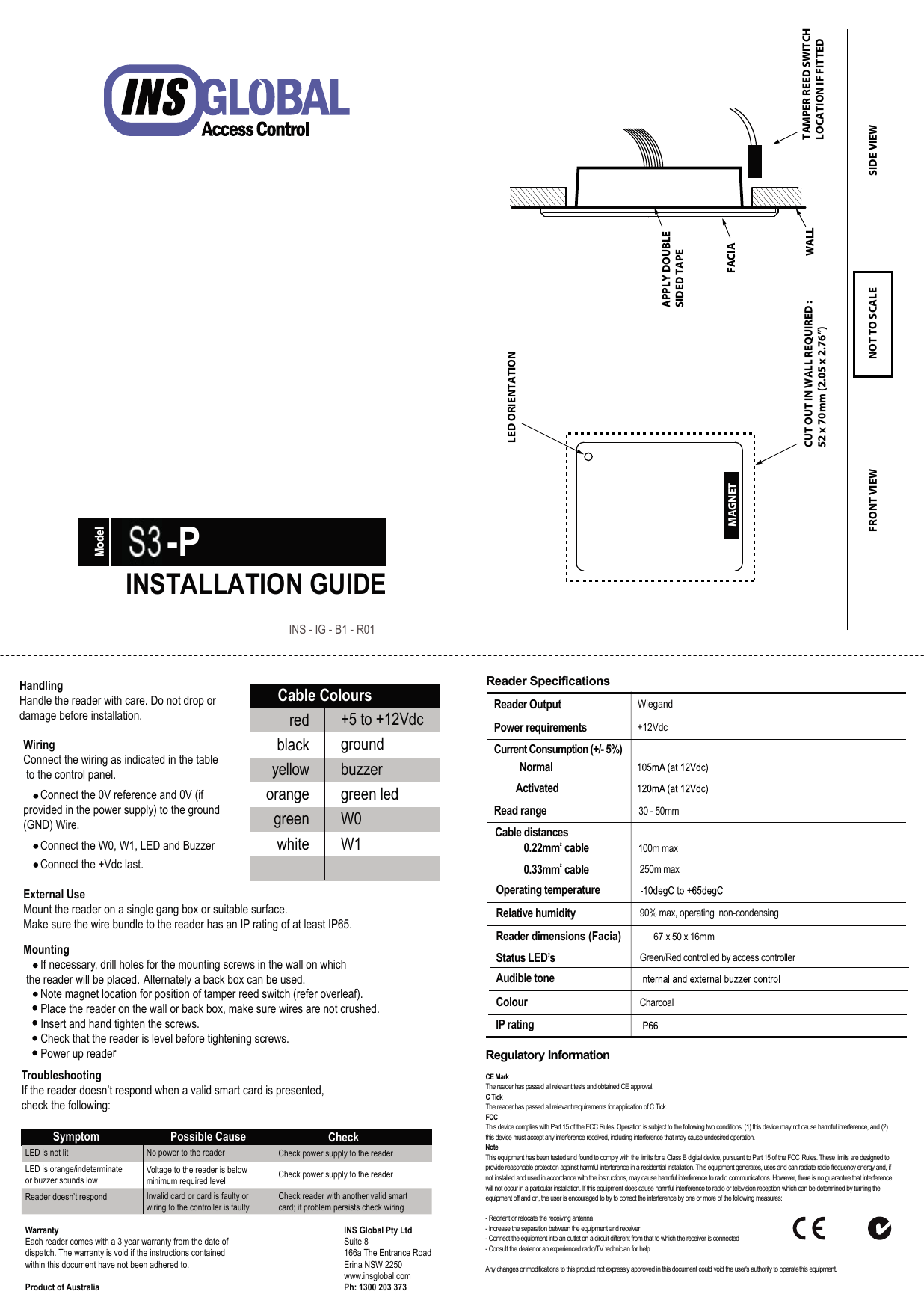 Regulatory InformationCE Mark The reader has passed all relevant tests and obtained CE approval.C Tick The reader has passed all relevant requirements for application of C Tick.FCCThis device complies with Part 15 of the FCC Rules. Operation is subject to the following two conditions: (1) this device may not cause harmful interference, and (2) this device must accept any interference received, including interference that may cause undesired operation.NoteThis equipment has been tested and found to comply with the limits for a Class B digital device, pursuant to Part 15 of the FCC  Rules. These limits are designed to provide reasonable protection against harmful interference in a residential installation. This equipment generates, uses and can radiate radio frequency energy and, if not installed and used in accordance with the instructions, may cause harmful interference to radio communications. However, there is no guarantee that interference will not occur in a particular installation. If this equipment does cause harmful interference to radio or television reception, which can be determined by turning the equipment off and on, the user is encouraged to try to correct the interference by one or more of the following measures:- Reorient or relocate the receiving antenna- Increase the separation between the equipment and receiver- Connect the equipment into an outlet on a circuit different from that to which the receiver is connected- Consult the dealer or an experienced radio/TV technician for helpAny changes or modifications to this product not expressly approved in this document could void the user&apos;s authority to operate this equipment.Designed &amp; Manufactured in Australia. Mifare ®is a registered trademark of Philips Electronics.Reader SpecificationsReader Output  WiegandPower requirements  +12VdcCurrent Consumption (+/- 5%)     Normal   Activated Read range Operating temperature Relative humidity  90% max, operating  non-condensingReader dimensions (Facia) 67 x 50 x 16mmStatus LED’s  Green/Red controlled by access controllerAudible tone Colour CharcoalIP rating Cable distances0.22mm2 cable0.33mm2 cable100m max250m max30 - 50mmWiringConnect the wiring as indicated in the table to the control panel.       Connect the 0V reference and 0V (if provided in the power supply) to the ground (GND) Wire.      Connect the W0, W1, LED and Buzzer       Connect the +Vdc last.HandlingHandle the reader with care. Do not drop ordamage before installation.Mounting      If necessary, drill holes for the mounting screws in the wall on which the reader will be placed. Alternately a back box can be used.      Note magnet location for position of tamper reed switch (refer overleaf).      Place the reader on the wall or back box, make sure wires are not crushed.      Insert and hand tighten the screws.      Check that the reader is level before tightening screws.      Power up readerTroubleshootingIf the reader doesn’t respond when a valid smart card is presented, check the following:Symptom Possible Cause CheckLED is not litLED is orange/indeterminateor buzzer sounds lowReader doesn’t respondNo power to the readerVoltage to the reader is below minimum required levelInvalid card or card is faulty orwiring to the controller is faultyCheck power supply to the readerCheck power supply to the readerCheck reader with another valid smart card; if problem persists check wiringExternal UseMount the reader on a single gang box or suitable surface.Make sure the wire bundle to the reader has an IP rating of at least IP65.redCable Coloursblackyelloworangegreenwhite+5 to +12Vdc groundbuzzergreen ledW0W1WarrantyEach reader comes with a 3 year warranty from the date of dispatch. The warranty is void if the instructions contained within this document have not been adhered to.INS Global Pty LtdSuite 8166a The Entrance RoadErina NSW 2250www.insglobal.comPh: 1300 203 373Product of Australia S1-PINSTALLATION GUIDEModelINS - IG - B1 - R01MAGNETCUT OUT IN WALL REQUIRED :52 x 70mm (2.05 x 2.76”) FACIAWALLAPPLY DOUBLESIDED TAPELED ORIENTATIONTAMPER REED SWITCHLOCATION IF FITTEDFRONT VIEW SIDE VIEWNOT TO SCALE