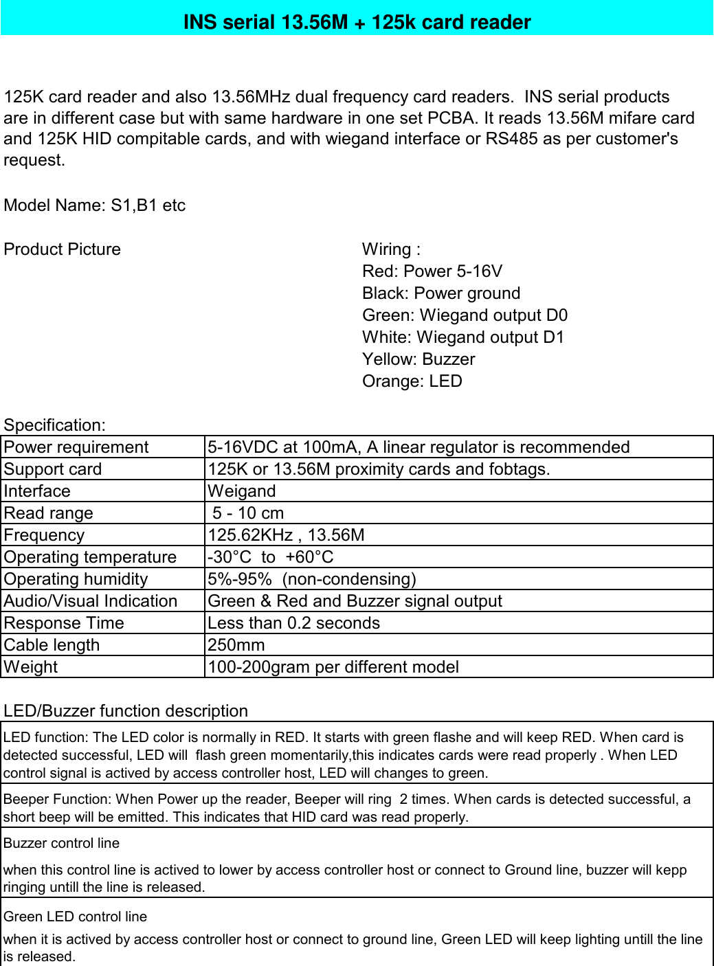 Model Name: S1,B1 etcProduct PictureWiring :Red: Power 5-16VBlack: Power groundGreen: Wiegand output D0White: Wiegand output D1Yellow: BuzzerOrange: LED Specification:Power requirementSupport cardInterfaceRead rangeFrequencyOperating temperatureOperating humidityAudio/Visual IndicationResponse TimeCable lengthWeightBuzzer control lineGreen LED control linewhen this control line is actived to lower by access controller host or connect to Ground line, buzzer will keppringing untill the line is released.when it is actived by access controller host or connect to ground line, Green LED will keep lighting untill the lineis released.5-16VDC at 100mA, A linear regulator is recommendedLess than 0.2 seconds 5 - 10 cm125.62KHz , 13.56M-30°C  to  +60°CLED function: The LED color is normally in RED. It starts with green flashe and will keep RED. When card isdetected successful, LED will  flash green momentarily,this indicates cards were read properly . When LEDcontrol signal is actived by access controller host, LED will changes to green.Beeper Function: When Power up the reader, Beeper will ring  2 times. When cards is detected successful, ashort beep will be emitted. This indicates that HID card was read properly.INS serial 13.56M + 125k card reader125K card reader and also 13.56MHz dual frequency card readers.  INS serial productsare in different case but with same hardware in one set PCBA. It reads 13.56M mifare cardand 125K HID compitable cards, and with wiegand interface or RS485 as per customer&apos;srequest.Weigand250mm100-200gram per different modelLED/Buzzer function description125K or 13.56M proximity cards and fobtags.5%-95%  (non-condensing)Green &amp; Red and Buzzer signal output