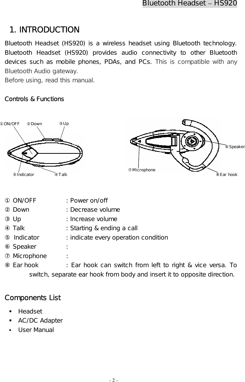 Bluetooth Headset – HS920  - 2 - 1. INTRODUCTION Bluetooth Headset (HS920) is a wireless headset using Bluetooth technology. Bluetooth Headset (HS920) provides audio connectivity to other Bluetooth devices such as mobile phones, PDAs, and PCs. This is compatible with any Bluetooth Audio gateway. Before using, read this manual.  Controls &amp; Functions                      ① ON/OFF    : Power on/off ② Down    : Decrease volume ③ Up      : Increase volume ④ Talk     : Starting &amp; ending a call ⑤ Indicator    : indicate every operation condition ⑥ Speaker    :  ⑦ Microphone  :  ⑧ Ear hook    : Ear hook can switch from left to right &amp; vice versa. To switch, separate ear hook from body and insert it to opposite direction.  Components List  Headset   AC/DC Adapter  User Manual⑧Ear hook⑦Microphone⑥Speaker ②Down③Up ④Talk ①ON/OFF ⑤Indicator 