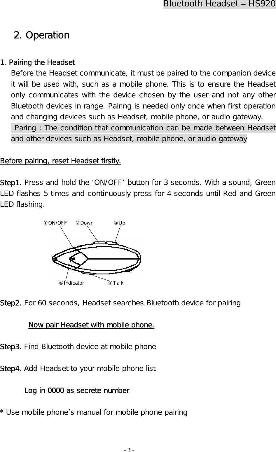 Bluetooth Headset – HS920  - 3 - 2. Operation  1. Pairing the Headset Before the Headset communicate, it must be paired to the companion device it will be used with, such as a mobile phone. This is to ensure the Headset only communicates with the device chosen by the user and not any other Bluetooth devices in range. Pairing is needed only once when first operation and changing devices such as Headset, mobile phone, or audio gateway.   Paring : The condition that communication can be made between Headset and other devices such as Headset, mobile phone, or audio gateway   Before pairing, reset Headset firstly.  Step1. Press and hold the ‘ON/OFF’ button for 3 seconds. With a sound, Green  LED flashes 5 times and continuously press for 4 seconds until Red and Green LED flashing.        Step2. For 60 seconds, Headset searches Bluetooth device for pairing   Now pair Headset with mobile phone.  Step3. Find Bluetooth device at mobile phone   Step4. Add Headset to your mobile phone list   Log in 0000 as secrete number  * Use mobile phone’s manual for mobile phone pairing  ②Down③Up④Talk①ON/OFF⑤Indicator 