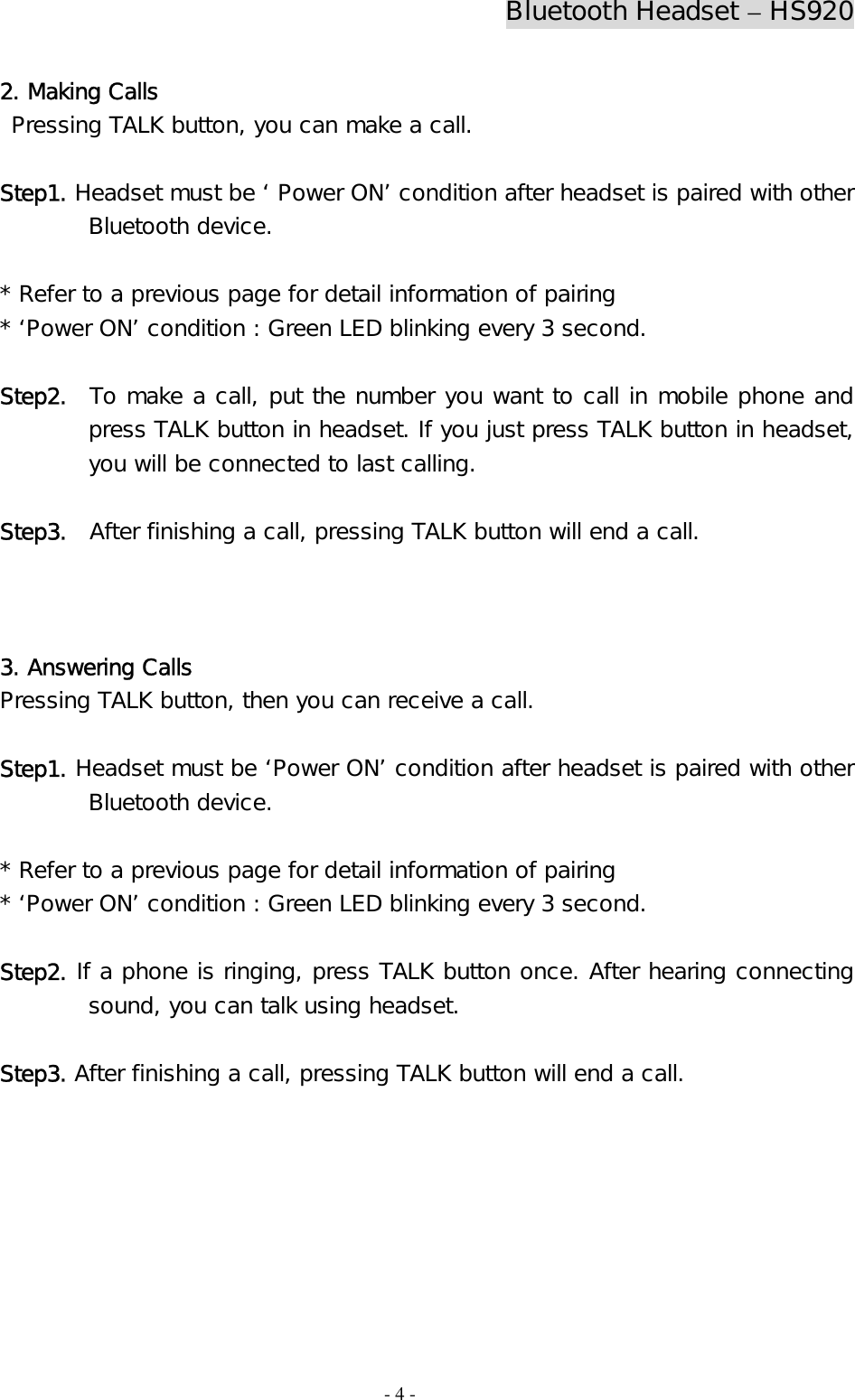 Bluetooth Headset – HS920  - 4 - 2. Making Calls  Pressing TALK button, you can make a call.  Step1. Headset must be ‘ Power ON’ condition after headset is paired with other Bluetooth device.   * Refer to a previous page for detail information of pairing * ‘Power ON’ condition : Green LED blinking every 3 second.  Step2.  To make a call, put the number you want to call in mobile phone and press TALK button in headset. If you just press TALK button in headset, you will be connected to last calling.  Step3.  After finishing a call, pressing TALK button will end a call.    3. Answering Calls Pressing TALK button, then you can receive a call.   Step1. Headset must be ‘Power ON’ condition after headset is paired with other Bluetooth device.  * Refer to a previous page for detail information of pairing * ‘Power ON’ condition : Green LED blinking every 3 second.  Step2. If a phone is ringing, press TALK button once. After hearing connecting sound, you can talk using headset.   Step3. After finishing a call, pressing TALK button will end a call.       