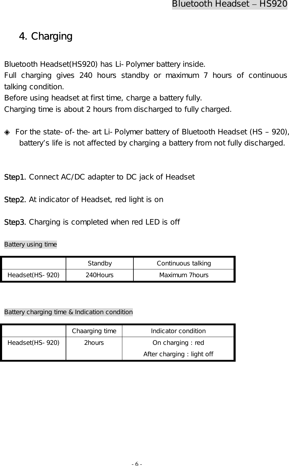 Bluetooth Headset – HS920  - 6 - 4. Charging  Bluetooth Headset(HS920) has Li-Polymer battery inside. Full charging gives 240 hours standby or maximum 7 hours of continuous talking condition. Before using headset at first time, charge a battery fully.  Charging time is about 2 hours from discharged to fully charged.  ◈ For the state-of-the-art Li-Polymer battery of Bluetooth Headset (HS – 920), battery’s life is not affected by charging a battery from not fully discharged.    Step1. Connect AC/DC adapter to DC jack of Headset   Step2. At indicator of Headset, red light is on  Step3. Charging is completed when red LED is off   Battery using time      Battery charging time &amp; Indication condition       Standby Continuous talking Headset(HS-920) 240Hours  Maximum 7hours   Chaarging time Indicator condition Headset(HS-920)  2hours  On charging : red   After charging : light off 