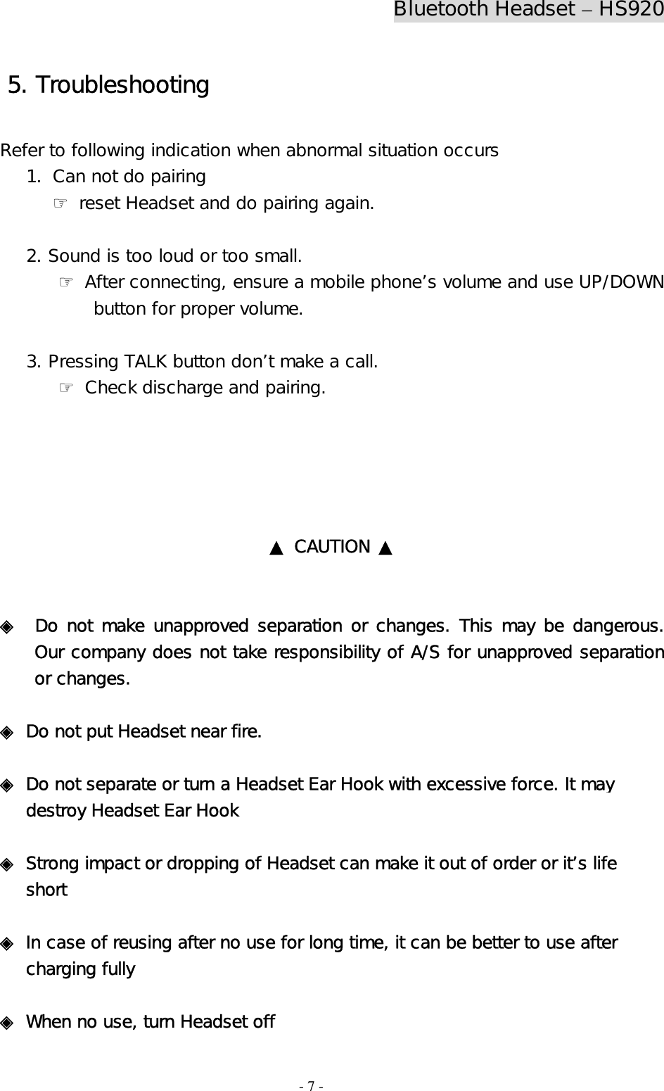 Bluetooth Headset – HS920  - 7 -  5. Troubleshooting  Refer to following indication when abnormal situation occurs 1. Can not do pairing    ☞ reset Headset and do pairing again.     2. Sound is too loud or too small. ☞ After connecting, ensure a mobile phone’s volume and use UP/DOWN            button for proper volume.     3. Pressing TALK button don’t make a call.  ☞ Check discharge and pairing.      ▲ CAUTION ▲   ◈  Do not make unapproved separation or changes. This may be dangerous. Our company does not take responsibility of A/S for unapproved separation or changes.   ◈ Do not put Headset near fire.   ◈ Do not separate or turn a Headset Ear Hook with excessive force. It may                     destroy Headset Ear Hook  ◈ Strong impact or dropping of Headset can make it out of order or it’s life           short   ◈ In case of reusing after no use for long time, it can be better to use after      charging fully   ◈ When no use, turn Headset off  