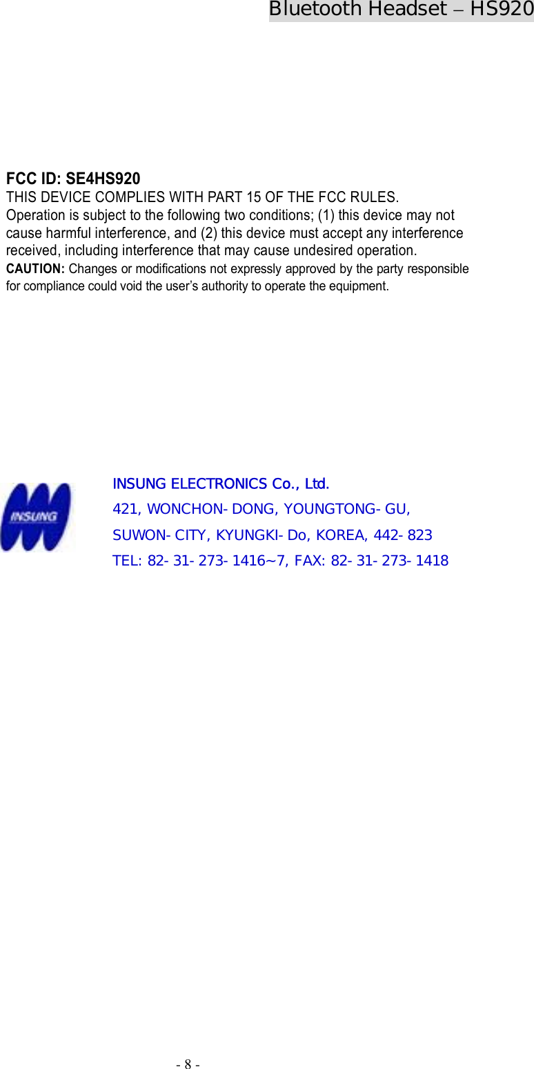 Bluetooth Headset – HS920  - 8 -                 INSUNG ELECTRONICS Co., Ltd. 421, WONCHON-DONG, YOUNGTONG-GU,  SUWON-CITY, KYUNGKI-Do, KOREA, 442-823 TEL: 82-31-273-1416~7, FAX: 82-31-273-1418                  FCC ID: SE4HS920 THIS DEVICE COMPLIES WITH PART 15 OF THE FCC RULES.   Operation is subject to the following two conditions; (1) this device may not cause harmful interference, and (2) this device must accept any interference received, including interference that may cause undesired operation. CAUTION: Changes or modifications not expressly approved by the party responsible for compliance could void the user’s authority to operate the equipment. 