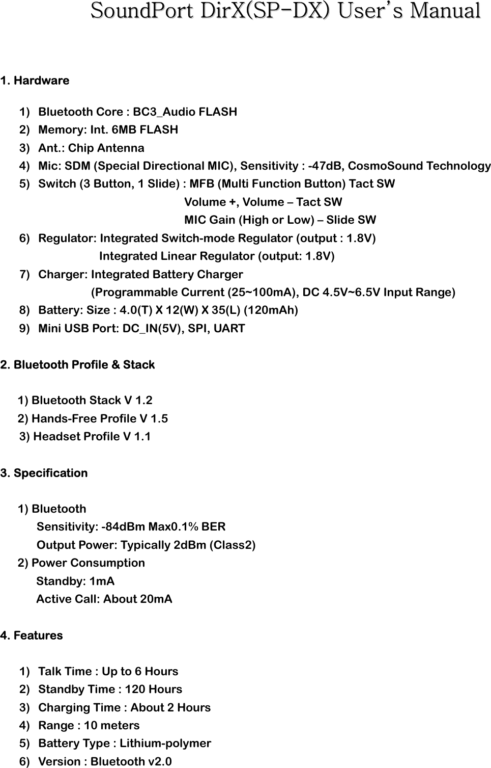 SSoouunnddPPoorrtt  DDiirrXX((SSPP--DDXX))  UUsseerr’’ss  MMaannuuaall        1. Hardware   1) Bluetooth Core : BC3_Audio FLASH   2) Memory: Int. 6MB FLASH 3) Ant.: Chip Antenna 4) Mic: SDM (Special Directional MIC), Sensitivity : -47dB, CosmoSound Technology 5) Switch (3 Button, 1 Slide) : MFB (Multi Function Button) Tact SW Volume +, Volume – Tact SW MIC Gain (High or Low) – Slide SW 6) Regulator: Integrated Switch-mode Regulator (output : 1.8V)                  Integrated Linear Regulator (output: 1.8V) 7) Charger: Integrated Battery Charger (Programmable Current (25~100mA), DC 4.5V~6.5V Input Range)           8) Battery: Size : 4.0(T) X 12(W) X 35(L) (120mAh) 9) Mini USB Port: DC_IN(5V), SPI, UART    2. Bluetooth Profile &amp; Stack  1) Bluetooth Stack V 1.2 2) Hands-Free Profile V 1.5 3) Headset Profile V 1.1  3. Specification     1) Bluetooth Sensitivity: -84dBm Max0.1% BER Output Power: Typically 2dBm (Class2) 2) Power Consumption     Standby: 1mA     Active Call: About 20mA  4. Features  1) Talk Time : Up to 6 Hours 2) Standby Time : 120 Hours 3) Charging Time : About 2 Hours 4) Range : 10 meters 5) Battery Type : Lithium-polymer 6) Version : Bluetooth v2.0    