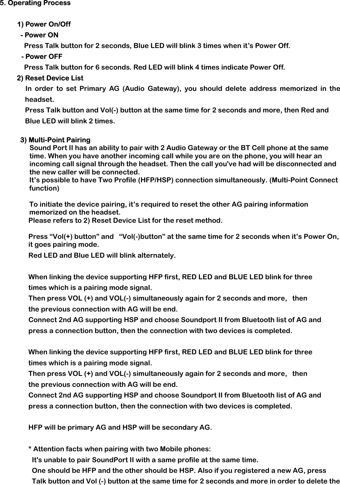 5. Operating Process     1) Power On/Off  - Power ON Press Talk button for 2 seconds, Blue LED will blink 3 times when it’s Power Off. - Power OFF Press Talk button for 6 seconds. Red LED will blink 4 times indicate Power Off. 2) Reset Device List In order to set Primary AG (Audio Gateway), you should delete address memorized in the headset. Press Talk button and Vol(-) button at the same time for 2 seconds and more, then Red and Blue LED will blink 2 times.    3) Multi-Point Pairing     Sound Port II has an ability to pair with 2 Audio Gateway or the BT Cell phone at the same time. When you have another incoming call while you are on the phone, you will hear an incoming call signal through the headset. Then the call you&apos;ve had will be disconnected and the new caller will be connected. It’s possible to have Two Profile (HFP/HSP) connection simultaneously. (Multi-Point Connect function)   To initiate the device pairing, it’s required to reset the other AG pairing information memorized on the headset. Please refers to 2) Reset Device List for the reset method.   Press “Vol(+) button” and   “Vol(-)button” at the same time for 2 seconds when it’s Power On, it goes pairing mode. Red LED and Blue LED will blink alternately.   When linking the device supporting HFP first, RED LED and BLUE LED blink for three times which is a pairing mode signal.  Then press VOL (+) and VOL(-) simultaneously again for 2 seconds and more,   then the previous connection with AG will be end.  Connect 2nd AG supporting HSP and choose Soundport II from Bluetooth list of AG and press a connection button, then the connection with two devices is completed.   When linking the device supporting HFP first, RED LED and BLUE LED blink for three times which is a pairing mode signal.  Then press VOL (+) and VOL(-) simultaneously again for 2 seconds and more,   then the previous connection with AG will be end.  Connect 2nd AG supporting HSP and choose Soundport II from Bluetooth list of AG and press a connection button, then the connection with two devices is completed.   HFP will be primary AG and HSP will be secondary AG.    * Attention facts when pairing with two Mobile phones: It&apos;s unable to pair SoundPort II with a same profile at the same time.   One should be HFP and the other should be HSP. Also if you registered a new AG, press Talk button and Vol (-) button at the same time for 2 seconds and more in order to delete the 