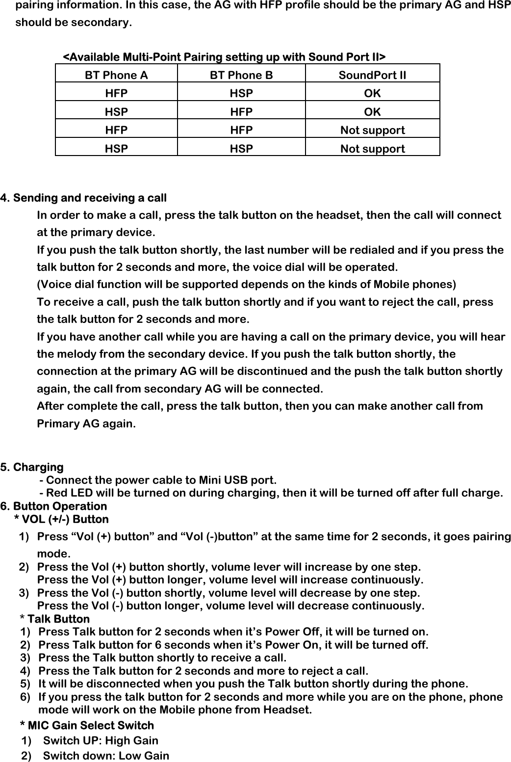 pairing information. In this case, the AG with HFP profile should be the primary AG and HSP should be secondary.           &lt;Available Multi-Point Pairing setting up with Sound Port II&gt; BT Phone A  BT Phone B  SoundPort II HFP HSP  OK HSP HFP  OK HFP HFP Not support HSP HSP Not support    4. Sending and receiving a call  In order to make a call, press the talk button on the headset, then the call will connect at the primary device.  If you push the talk button shortly, the last number will be redialed and if you press the talk button for 2 seconds and more, the voice dial will be operated.   (Voice dial function will be supported depends on the kinds of Mobile phones)  To receive a call, push the talk button shortly and if you want to reject the call, press the talk button for 2 seconds and more. If you have another call while you are having a call on the primary device, you will hear the melody from the secondary device. If you push the talk button shortly, the connection at the primary AG will be discontinued and the push the talk button shortly again, the call from secondary AG will be connected.  After complete the call, press the talk button, then you can make another call from Primary AG again.    5. Charging               - Connect the power cable to Mini USB port.               - Red LED will be turned on during charging, then it will be turned off after full charge. 6. Button Operation      * VOL (+/-) Button 1) Press “Vol (+) button” and “Vol (-)button” at the same time for 2 seconds, it goes pairing mode. 2) Press the Vol (+) button shortly, volume lever will increase by one step. Press the Vol (+) button longer, volume level will increase continuously. 3) Press the Vol (-) button shortly, volume level will decrease by one step. Press the Vol (-) button longer, volume level will decrease continuously.        * Talk Button 1) Press Talk button for 2 seconds when it’s Power Off, it will be turned on. 2) Press Talk button for 6 seconds when it’s Power On, it will be turned off. 3) Press the Talk button shortly to receive a call.   4) Press the Talk button for 2 seconds and more to reject a call. 5) It will be disconnected when you push the Talk button shortly during the phone. 6) If you press the talk button for 2 seconds and more while you are on the phone, phone mode will work on the Mobile phone from Headset. * MIC Gain Select Switch 1)  Switch UP: High Gain            2)  Switch down: Low Gain