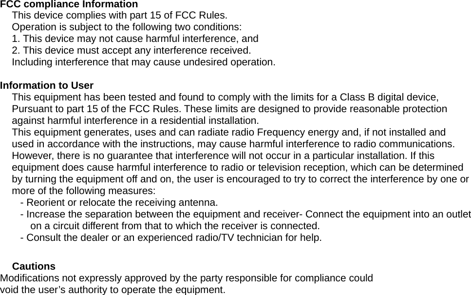  FCC compliance Information This device complies with part 15 of FCC Rules. Operation is subject to the following two conditions: 1. This device may not cause harmful interference, and 2. This device must accept any interference received. Including interference that may cause undesired operation.  Information to User This equipment has been tested and found to comply with the limits for a Class B digital device,   Pursuant to part 15 of the FCC Rules. These limits are designed to provide reasonable protection   against harmful interference in a residential installation. This equipment generates, uses and can radiate radio Frequency energy and, if not installed and   used in accordance with the instructions, may cause harmful interference to radio communications. However, there is no guarantee that interference will not occur in a particular installation. If this   equipment does cause harmful interference to radio or television reception, which can be determined by turning the equipment off and on, the user is encouraged to try to correct the interference by one or   more of the following measures: - Reorient or relocate the receiving antenna. - Increase the separation between the equipment and receiver- Connect the equipment into an outlet   on a circuit different from that to which the receiver is connected. - Consult the dealer or an experienced radio/TV technician for help.  Cautions  Modifications not expressly approved by the party responsible for compliance could   void the user’s authority to operate the equipment. 