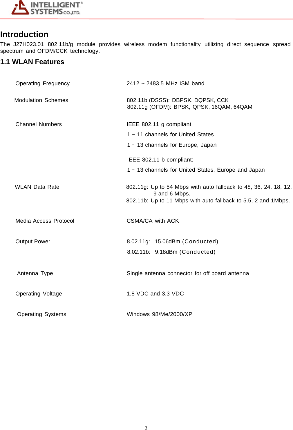 2     Introduction The  J27H023.01   802.11b/g  module  provides  wireless  modem  functionality  utilizing  direct  sequence  spread spectrum and OFDM/CCK technology. 1.1 WLAN Features Operating Frequency   2412 ~ 2483.5 MHz ISM band Modulation Schemes   802.11b (DSSS): DBPSK, DQPSK, CCK 802.11g (OFDM): BPSK, QPSK, 16QAM, 64QAM Channel Numbers   IEEE 802.11 g compliant: 1 ~ 11 channels for United States 1 ~ 13 channels for Europe, Japan IEEE 802.11 b compliant: 1 ~ 13 channels for United States, Europe and Japan WLAN Data Rate   802.11g: Up to 54 Mbps with auto fallback to 48, 36, 24, 18, 12, 9 and 6 Mbps. 802.11b: Up to 11 Mbps with auto fallback to 5.5, 2 and 1Mbps. Media Access Protocol   CSMA/CA with ACK  Output Power   8.02.11g:   15.06dBm (Conducted) 8.02.11b:   9.18dBm (Conducted)  Antenna Type   Single antenna connector for off board antenna Operating Voltage   1.8 VDC and 3.3 VDC   Operating Systems   Windows 98/Me/2000/XP  