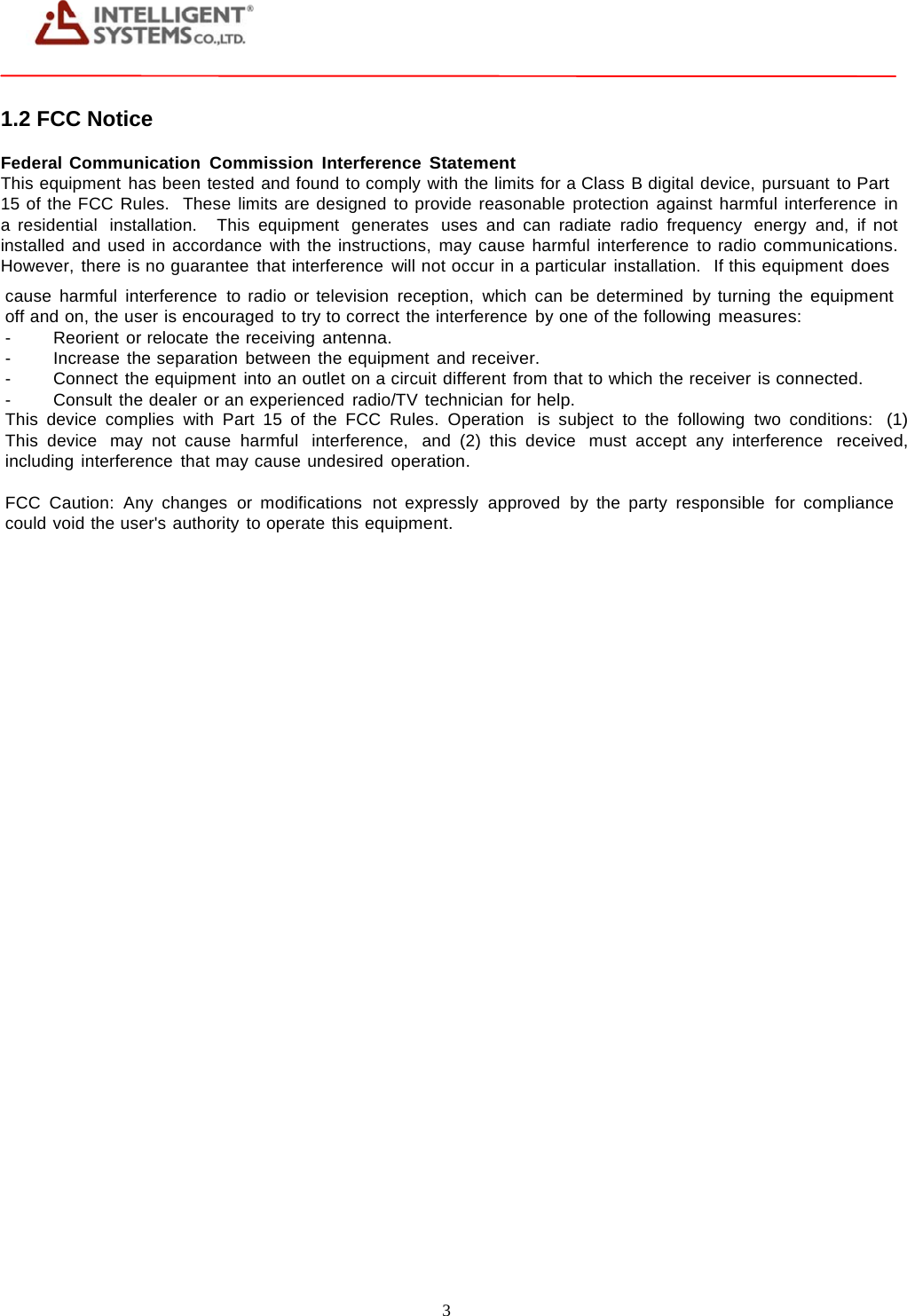 3     1.2 FCC Notice Federal Communication Commission Interference Statement This equipment has been tested and found to comply with the limits for a Class B digital device, pursuant to Part 15 of the FCC Rules.  These limits are designed to provide reasonable protection against harmful interference in a residential  installation.   This  equipment  generates  uses  and can radiate  radio  frequency  energy  and, if not installed and used in accordance with the instructions, may cause harmful interference to radio communications. However, there is no guarantee that interference will not occur in a particular installation.   If this equipment does cause harmful interference to radio or television reception, which can be determined by turning the equipment off and on, the user is encouraged to try to correct the interference by one of the following measures: -  Reorient or relocate the receiving antenna. -   Increase the separation between the equipment and receiver. -   Connect the equipment into an outlet on a circuit different from that to which the receiver is connected. -   Consult the dealer or an experienced radio/TV technician for help. This device complies with Part 15 of the FCC Rules. Operation  is subject to the following two conditions:  (1) This device  may not cause  harmful  interference,  and (2) this device  must accept any interference  received, including interference that may cause undesired operation. FCC  Caution:  Any  changes  or  modifications  not  expressly  approved  by  the  party  responsible  for compliance could void the user's authority to operate this equipment. 