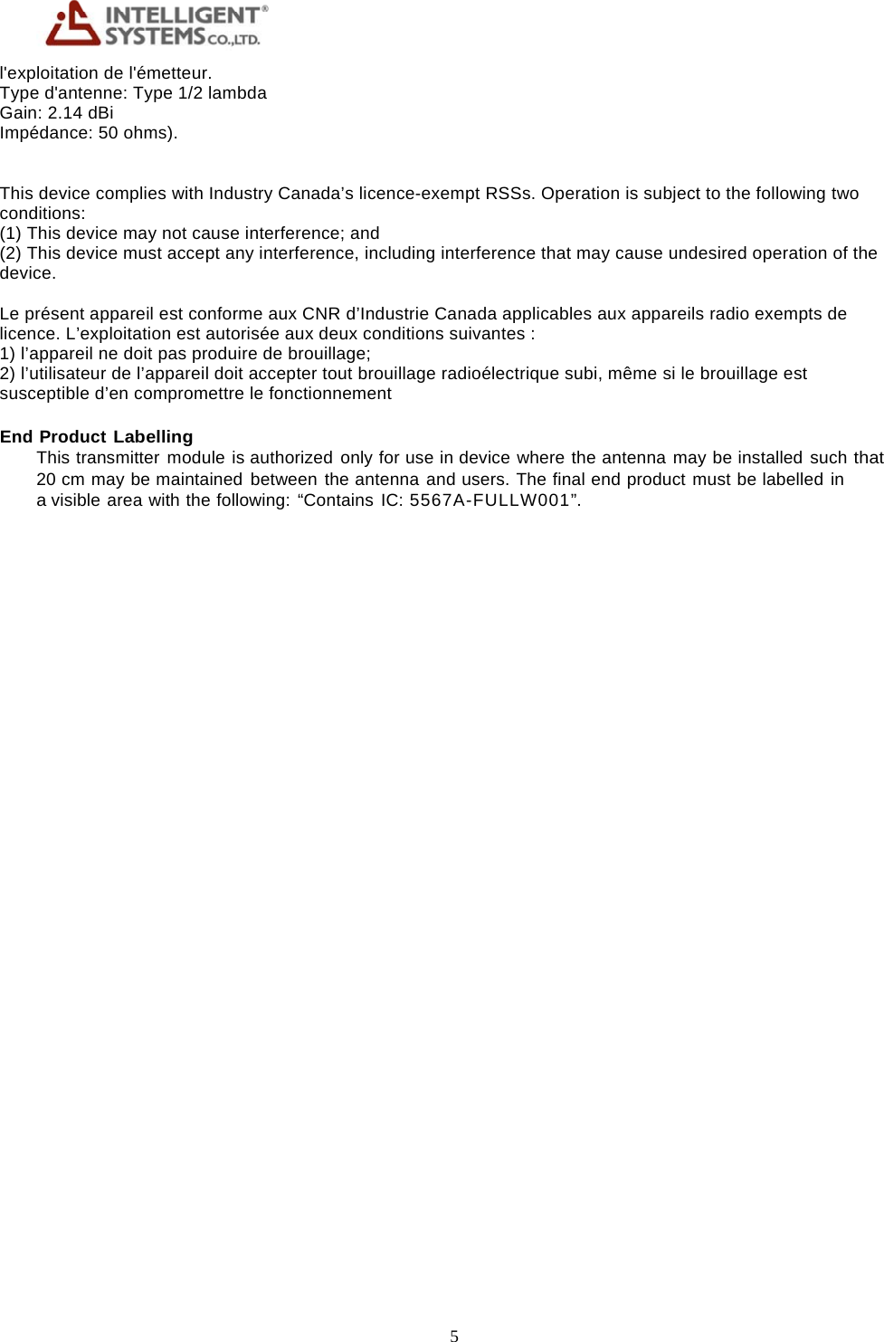 5     l'exploitation de l'&eacute;metteur. Type d'antenne: Type 1/2 lambda Gain: 2.14 dBi Imp&eacute;dance: 50 ohms).   This device complies with Industry Canada&rsquo;s licence-exempt RSSs. Operation is subject to the following two conditions: (1) This device may not cause interference; and (2) This device must accept any interference, including interference that may cause undesired operation of the device.  Le pr&eacute;sent appareil est conforme aux CNR d&rsquo;Industrie Canada applicables aux appareils radio exempts de licence. L&rsquo;exploitation est autoris&eacute;e aux deux conditions suivantes : 1) l&rsquo;appareil ne doit pas produire de brouillage; 2) l&rsquo;utilisateur de l&rsquo;appareil doit accepter tout brouillage radio&eacute;lectrique subi, m&ecirc;me si le brouillage est susceptible d&rsquo;en compromettre le fonctionnement End Product Labelling This transmitter module is authorized only for use in device where the antenna may be installed such that 20 cm may be maintained between the antenna and users. The final end product must be labelled in a visible area with the following: &ldquo;Contains IC: 5567A-FULLW001&rdquo;.  