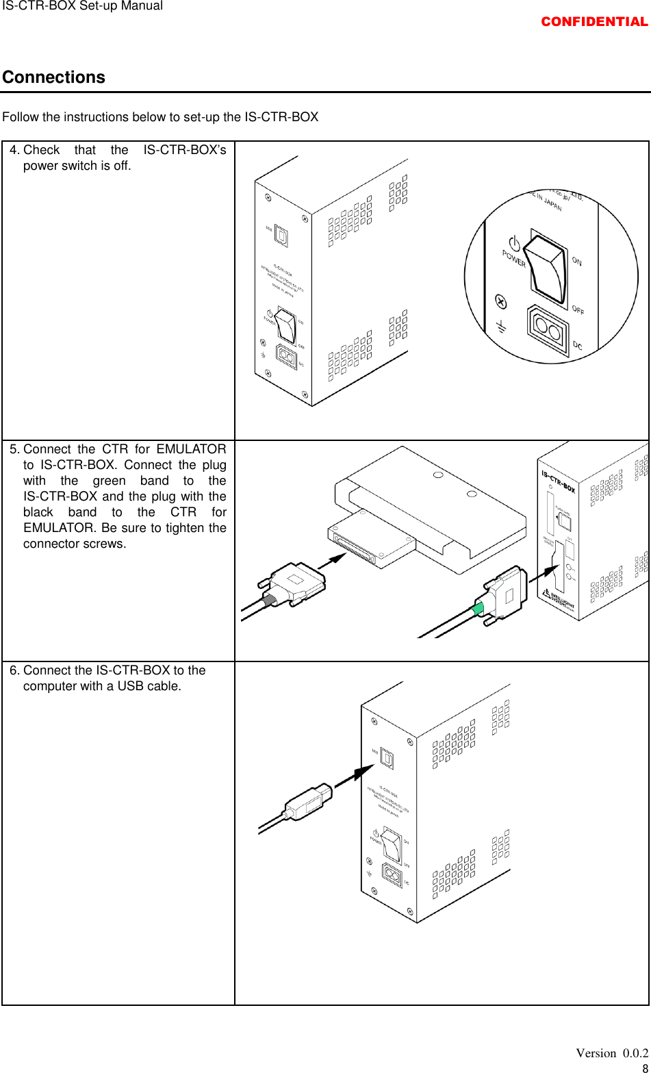 IS-CTR-BOX Set-up Manual  CONFIDENTIAL   Version  0.0.2 8  Connections  Follow the instructions below to set-up the IS-CTR-BOX  4. Check  that  the  IS-CTR-BOX’s power switch is off.  5. Connect  the  CTR  for  EMULATOR to  IS-CTR-BOX.  Connect  the  plug with  the  green  band  to  the IS-CTR-BOX and the plug with the black  band  to  the  CTR  for EMULATOR. Be sure to tighten the connector screws.  6. Connect the IS-CTR-BOX to the computer with a USB cable.   