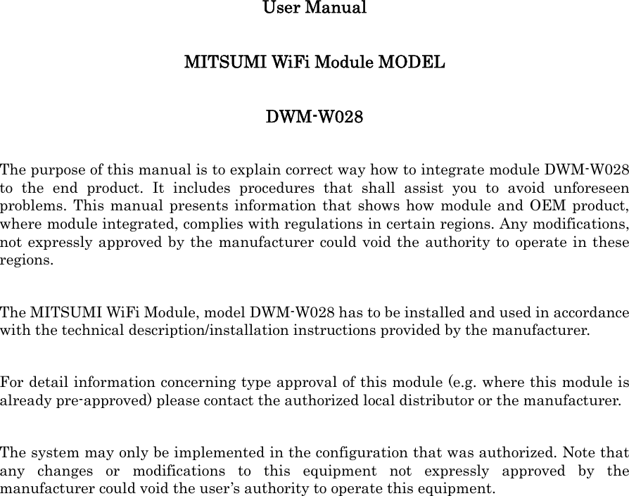 User Manual   MITSUMI WiFi Module MODEL   DWM-W028 The purpose of this manual is to explain correct way how to integrate module DWM-W028 to the end product. It includes procedures that shall assist you to avoid unforeseen problems. This manual presents information that shows how module and OEM product, where module integrated, complies with regulations in certain regions. Any modifications, not expressly approved by the manufacturer could void the authority to operate in these regions. The MITSUMI WiFi Module, model DWM-W028 has to be installed and used in accordance with the technical description/installation instructions provided by the manufacturer. For detail information concerning type approval of this module (e.g. where this module is already pre-approved) please contact the authorized local distributor or the manufacturer. The system may only be implemented in the configuration that was authorized. Note that any changes or modifications to this equipment not expressly approved by the manufacturer could void the user&rsquo;s authority to operate this equipment. 