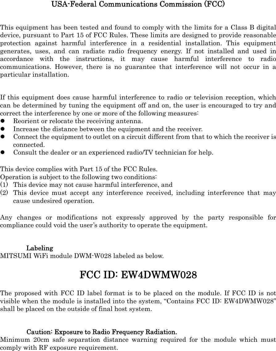 USA-Federal Communications Commission (FCC) This equipment has been tested and found to comply with the limits for a Class B digital device, pursuant to Part 15 of FCC Rules. These limits are designed to provide reasonable protection against harmful interference in a residential installation. This equipment generates, uses, and can radiate radio frequency energy. If not installed and used in accordance with the instructions, it may cause harmful interference to radio communications. However, there is no guarantee that interference will not occur in a particular installation. If this equipment does cause harmful interference to radio or television reception, which can be determined by tuning the equipment off and on, the user is encouraged to try and correct the interference by one or more of the following measures: z Reorient or relocate the receiving antenna. z Increase the distance between the equipment and the receiver. z Connect the equipment to outlet on a circuit different from that to which the receiver is connected. z Consult the dealer or an experienced radio/TV technician for help. This device complies with Part 15 of the FCC Rules. Operation is subject to the following two conditions: (1) This device may not cause harmful interference, and (2) This device must accept any interference received, including interference that may cause undesired operation. Any changes or modifications not expressly approved by the party responsible for compliance could void the user&rsquo;s authority to operate the equipment. Labeling MITSUMI WiFi module DWM-W028 labeled as below. FCC ID: EW4DWMW028 The proposed with FCC ID label format is to be placed on the module. If FCC ID is not visible when the module is installed into the system, &ldquo;Contains FCC ID: EW4DWMW028&rdquo; shall be placed on the outside of final host system. Caution: Exposure to Radio Frequency Radiation. Minimum 20cm safe separation distance warning required for the module which must comply with RF exposure requirement. 