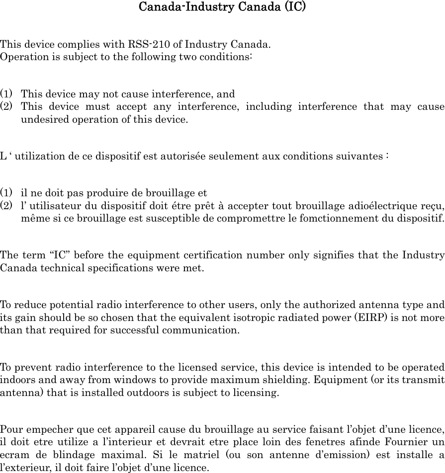 Canada-Industry Canada (IC) This device complies with RSS-210 of Industry Canada. Operation is subject to the following two conditions: (1) This device may not cause interference, and (2) This device must accept any interference, including interference that may cause undesired operation of this device. L &lsquo; utilization de ce dispositif est autoris&eacute;e seulement aux conditions suivantes : (1) il ne doit pas produire de brouillage et (2) l&rsquo; utilisateur du dispositif doit &eacute;tre pr&ecirc;t &agrave; accepter tout brouillage adio&eacute;lectrique re&ccedil;u, m&ecirc;me si ce brouillage est susceptible de compromettre le fomctionnement du dispositif. The term &ldquo;IC&rdquo; before the equipment certification number only signifies that the Industry Canada technical specifications were met. To reduce potential radio interference to other users, only the authorized antenna type and its gain should be so chosen that the equivalent isotropic radiated power (EIRP) is not more than that required for successful communication. To prevent radio interference to the licensed service, this device is intended to be operated indoors and away from windows to provide maximum shielding. Equipment (or its transmit antenna) that is installed outdoors is subject to licensing. Pour empecher que cet appareil cause du brouillage au service faisant l&rsquo;objet d&rsquo;une licence, il doit etre utilize a l&rsquo;interieur et devrait etre place loin des fenetres afinde Fournier un ecram de blindage maximal. Si le matriel (ou son antenne d&rsquo;emission) est installe a l&rsquo;exterieur, il doit faire l&rsquo;objet d&rsquo;une licence. 