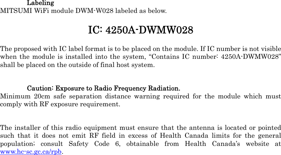  Labeling MITSUMI WiFi module DWM-W028 labeled as below. IC: 4250A-DWMW028 The proposed with IC label format is to be placed on the module. If IC number is not visible when the module is installed into the system, &ldquo;Contains IC number: 4250A-DWMW028&rdquo; shall be placed on the outside of final host system. Caution: Exposure to Radio Frequency Radiation. Minimum 20cm safe separation distance warning required for the module which must comply with RF exposure requirement. The installer of this radio equipment must ensure that the antenna is located or pointed such that it does not emit RF field in excess of Health Canada limits for the general population; consult Safety Code 6, obtainable from Health Canada&rsquo;s website at www.hc-sc.gc.ca/rpb.  