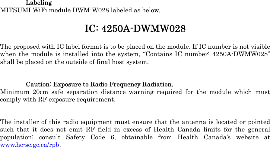  Labeling MITSUMI WiFi module DWM-W028 labeled as below. IC: 4250A-DWMW028 The proposed with IC label format is to be placed on the module. If IC number is not visible when the module is installed into the system, “Contains IC number: 4250A-DWMW028” shall be placed on the outside of final host system. Caution: Exposure to Radio Frequency Radiation. Minimum 20cm safe separation distance warning required for the module which must comply with RF exposure requirement. The installer of this radio equipment must ensure that the antenna is located or pointed such that it does not emit RF field in excess of Health Canada limits for the general population; consult Safety Code 6, obtainable from Health Canada’s website at www.hc-sc.gc.ca/rpb.  