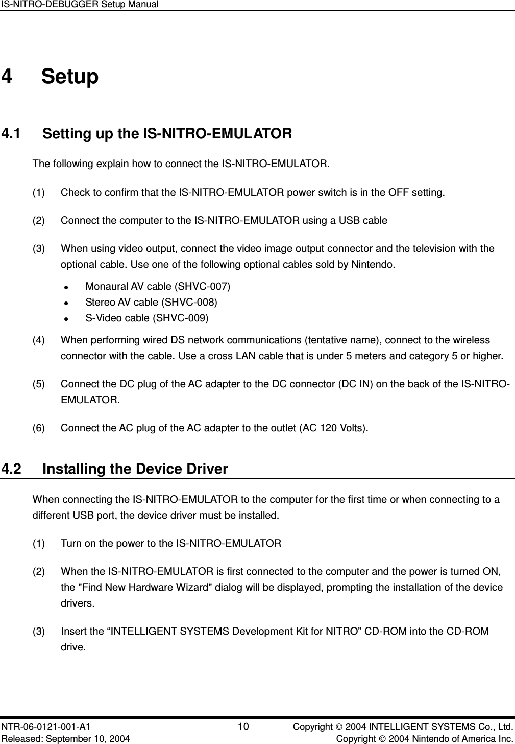 IS-NITRO-DEBUGGER Setup Manual NTR-06-0121-001-A1 10  Copyright  2004 INTELLIGENT SYSTEMS Co., Ltd. Released: September 10, 2004    Copyright  2004 Nintendo of America Inc. 4  Setup 4.1  Setting up the IS-NITRO-EMULATOR The following explain how to connect the IS-NITRO-EMULATOR. (1)  Check to confirm that the IS-NITRO-EMULATOR power switch is in the OFF setting. (2)  Connect the computer to the IS-NITRO-EMULATOR using a USB cable (3)  When using video output, connect the video image output connector and the television with the optional cable. Use one of the following optional cables sold by Nintendo.  Monaural AV cable (SHVC-007)  Stereo AV cable (SHVC-008)  S-Video cable (SHVC-009) (4)  When performing wired DS network communications (tentative name), connect to the wireless connector with the cable. Use a cross LAN cable that is under 5 meters and category 5 or higher. (5)  Connect the DC plug of the AC adapter to the DC connector (DC IN) on the back of the IS-NITRO-EMULATOR. (6)  Connect the AC plug of the AC adapter to the outlet (AC 120 Volts).   4.2  Installing the Device Driver When connecting the IS-NITRO-EMULATOR to the computer for the first time or when connecting to a different USB port, the device driver must be installed. (1)  Turn on the power to the IS-NITRO-EMULATOR (2)  When the IS-NITRO-EMULATOR is first connected to the computer and the power is turned ON, the "Find New Hardware Wizard" dialog will be displayed, prompting the installation of the device drivers. (3)  Insert the &ldquo;INTELLIGENT SYSTEMS Development Kit for NITRO&rdquo; CD-ROM into the CD-ROM drive. 