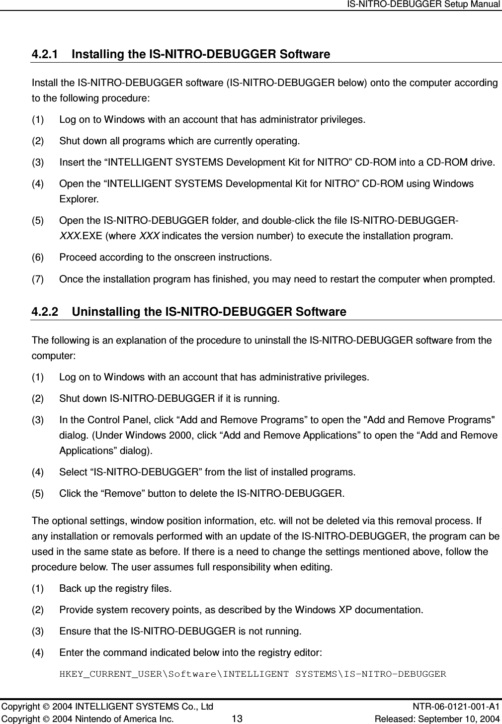   IS-NITRO-DEBUGGER Setup Manual   Copyright  2004 INTELLIGENT SYSTEMS Co., Ltd    NTR-06-0121-001-A1 Copyright  2004 Nintendo of America Inc. 13 Released: September 10, 2004 4.2.1  Installing the IS-NITRO-DEBUGGER Software Install the IS-NITRO-DEBUGGER software (IS-NITRO-DEBUGGER below) onto the computer according to the following procedure: (1)  Log on to Windows with an account that has administrator privileges. (2)  Shut down all programs which are currently operating. (3)  Insert the &ldquo;INTELLIGENT SYSTEMS Development Kit for NITRO&rdquo; CD-ROM into a CD-ROM drive. (4)  Open the &ldquo;INTELLIGENT SYSTEMS Developmental Kit for NITRO&rdquo; CD-ROM using Windows Explorer. (5)  Open the IS-NITRO-DEBUGGER folder, and double-click the file IS-NITRO-DEBUGGER-XXX.EXE (where XXX indicates the version number) to execute the installation program. (6)  Proceed according to the onscreen instructions. (7)  Once the installation program has finished, you may need to restart the computer when prompted. 4.2.2  Uninstalling the IS-NITRO-DEBUGGER Software The following is an explanation of the procedure to uninstall the IS-NITRO-DEBUGGER software from the computer: (1)  Log on to Windows with an account that has administrative privileges. (2)  Shut down IS-NITRO-DEBUGGER if it is running. (3)  In the Control Panel, click &ldquo;Add and Remove Programs&rdquo; to open the "Add and Remove Programs" dialog. (Under Windows 2000, click &ldquo;Add and Remove Applications&rdquo; to open the &ldquo;Add and Remove Applications&rdquo; dialog). (4)  Select &ldquo;IS-NITRO-DEBUGGER&rdquo; from the list of installed programs. (5)  Click the &ldquo;Remove&rdquo; button to delete the IS-NITRO-DEBUGGER.   The optional settings, window position information, etc. will not be deleted via this removal process. If any installation or removals performed with an update of the IS-NITRO-DEBUGGER, the program can be used in the same state as before. If there is a need to change the settings mentioned above, follow the procedure below. The user assumes full responsibility when editing. (1)  Back up the registry files. (2)  Provide system recovery points, as described by the Windows XP documentation. (3)  Ensure that the IS-NITRO-DEBUGGER is not running.   (4)  Enter the command indicated below into the registry editor: HKEY_CURRENT_USER\Software\INTELLIGENT SYSTEMS\IS-NITRO-DEBUGGER 