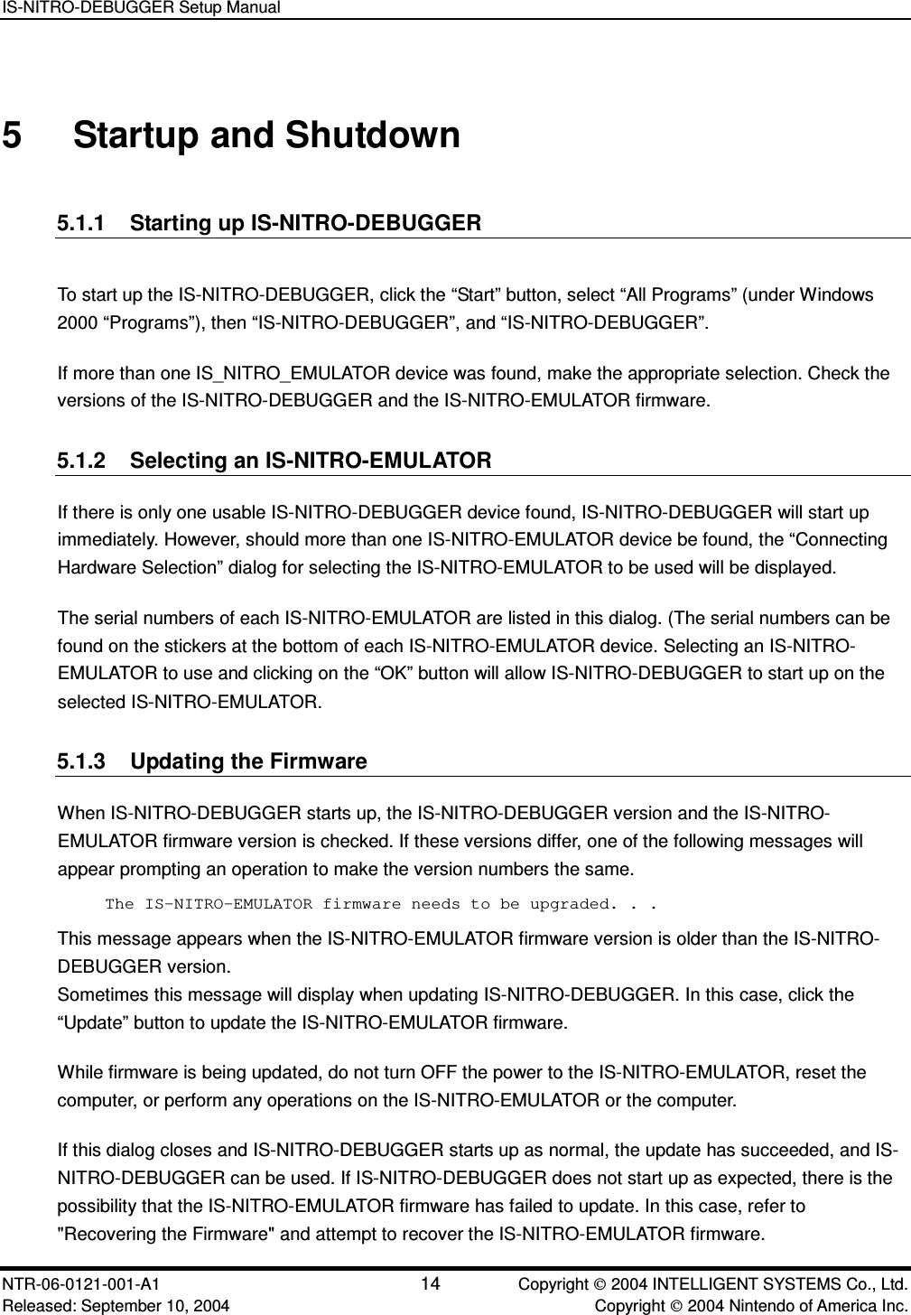 IS-NITRO-DEBUGGER Setup Manual NTR-06-0121-001-A1 14  Copyright  2004 INTELLIGENT SYSTEMS Co., Ltd. Released: September 10, 2004    Copyright  2004 Nintendo of America Inc. 5  Startup and Shutdown 5.1.1  Starting up IS-NITRO-DEBUGGER To start up the IS-NITRO-DEBUGGER, click the &ldquo;Start&rdquo; button, select &ldquo;All Programs&rdquo; (under Windows 2000 &ldquo;Programs&rdquo;), then &ldquo;IS-NITRO-DEBUGGER&rdquo;, and &ldquo;IS-NITRO-DEBUGGER&rdquo;. If more than one IS_NITRO_EMULATOR device was found, make the appropriate selection. Check the versions of the IS-NITRO-DEBUGGER and the IS-NITRO-EMULATOR firmware. 5.1.2  Selecting an IS-NITRO-EMULATOR If there is only one usable IS-NITRO-DEBUGGER device found, IS-NITRO-DEBUGGER will start up immediately. However, should more than one IS-NITRO-EMULATOR device be found, the &ldquo;Connecting Hardware Selection&rdquo; dialog for selecting the IS-NITRO-EMULATOR to be used will be displayed. The serial numbers of each IS-NITRO-EMULATOR are listed in this dialog. (The serial numbers can be found on the stickers at the bottom of each IS-NITRO-EMULATOR device. Selecting an IS-NITRO-EMULATOR to use and clicking on the &ldquo;OK&rdquo; button will allow IS-NITRO-DEBUGGER to start up on the selected IS-NITRO-EMULATOR. 5.1.3  Updating the Firmware When IS-NITRO-DEBUGGER starts up, the IS-NITRO-DEBUGGER version and the IS-NITRO-EMULATOR firmware version is checked. If these versions differ, one of the following messages will appear prompting an operation to make the version numbers the same. The IS-NITRO-EMULATOR firmware needs to be upgraded. . . This message appears when the IS-NITRO-EMULATOR firmware version is older than the IS-NITRO-DEBUGGER version. Sometimes this message will display when updating IS-NITRO-DEBUGGER. In this case, click the &ldquo;Update&rdquo; button to update the IS-NITRO-EMULATOR firmware.   While firmware is being updated, do not turn OFF the power to the IS-NITRO-EMULATOR, reset the computer, or perform any operations on the IS-NITRO-EMULATOR or the computer. If this dialog closes and IS-NITRO-DEBUGGER starts up as normal, the update has succeeded, and IS-NITRO-DEBUGGER can be used. If IS-NITRO-DEBUGGER does not start up as expected, there is the possibility that the IS-NITRO-EMULATOR firmware has failed to update. In this case, refer to "Recovering the Firmware" and attempt to recover the IS-NITRO-EMULATOR firmware. 