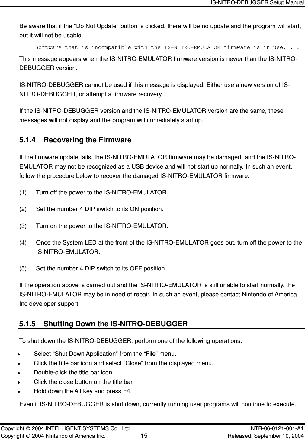   IS-NITRO-DEBUGGER Setup Manual   Copyright  2004 INTELLIGENT SYSTEMS Co., Ltd    NTR-06-0121-001-A1 Copyright  2004 Nintendo of America Inc. 15 Released: September 10, 2004 Be aware that if the "Do Not Update" button is clicked, there will be no update and the program will start, but it will not be usable. Software that is incompatible with the IS-NITRO-EMULATOR firmware is in use. . . This message appears when the IS-NITRO-EMULATOR firmware version is newer than the IS-NITRO-DEBUGGER version. IS-NITRO-DEBUGGER cannot be used if this message is displayed. Either use a new version of IS-NITRO-DEBUGGER, or attempt a firmware recovery. If the IS-NITRO-DEBUGGER version and the IS-NITRO-EMULATOR version are the same, these messages will not display and the program will immediately start up. 5.1.4  Recovering the Firmware If the firmware update fails, the IS-NITRO-EMULATOR firmware may be damaged, and the IS-NITRO-EMULATOR may not be recognized as a USB device and will not start up normally. In such an event, follow the procedure below to recover the damaged IS-NITRO-EMULATOR firmware. (1)  Turn off the power to the IS-NITRO-EMULATOR. (2)  Set the number 4 DIP switch to its ON position. (3)  Turn on the power to the IS-NITRO-EMULATOR. (4)  Once the System LED at the front of the IS-NITRO-EMULATOR goes out, turn off the power to the IS-NITRO-EMULATOR. (5)  Set the number 4 DIP switch to its OFF position. If the operation above is carried out and the IS-NITRO-EMULATOR is still unable to start normally, the IS-NITRO-EMULATOR may be in need of repair. In such an event, please contact Nintendo of America Inc developer support. 5.1.5  Shutting Down the IS-NITRO-DEBUGGER To shut down the IS-NITRO-DEBUGGER, perform one of the following operations:  Select &ldquo;Shut Down Application&rdquo; from the &ldquo;File&rdquo; menu.  Click the title bar icon and select &ldquo;Close&rdquo; from the displayed menu.  Double-click the title bar icon.  Click the close button on the title bar.  Hold down the Alt key and press F4. Even if IS-NITRO-DEBUGGER is shut down, currently running user programs will continue to execute. 