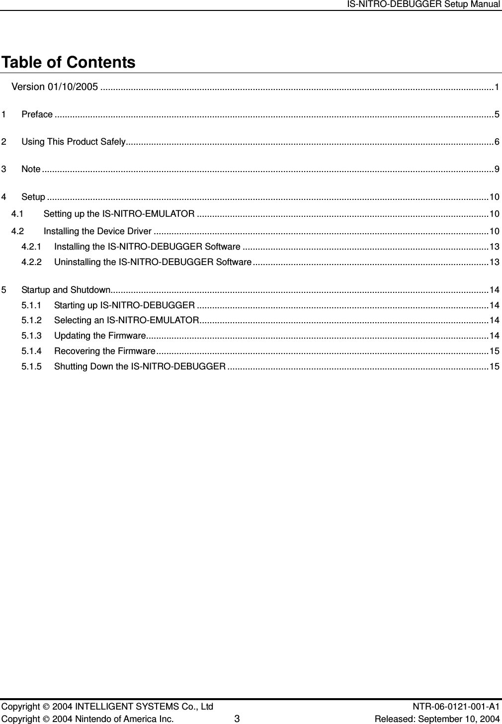   IS-NITRO-DEBUGGER Setup Manual   Copyright  2004 INTELLIGENT SYSTEMS Co., Ltd    NTR-06-0121-001-A1 Copyright  2004 Nintendo of America Inc. 3 Released: September 10, 2004 Table of Contents Version 01/10/2005...........................................................................................................................................................1 1 Preface .............................................................................................................................................................................5 2 Using This Product Safely.................................................................................................................................................6 3 Note ..................................................................................................................................................................................9 4 Setup ..............................................................................................................................................................................10 4.1 Setting up the IS-NITRO-EMULATOR ...................................................................................................................10 4.2 Installing the Device Driver ....................................................................................................................................10 4.2.1 Installing the IS-NITRO-DEBUGGER Software .................................................................................................13 4.2.2 Uninstalling the IS-NITRO-DEBUGGER Software .............................................................................................13 5 Startup and Shutdown.....................................................................................................................................................14 5.1.1 Starting up IS-NITRO-DEBUGGER ...................................................................................................................14 5.1.2 Selecting an IS-NITRO-EMULATOR..................................................................................................................14 5.1.3 Updating the Firmware.......................................................................................................................................14 5.1.4 Recovering the Firmware...................................................................................................................................15 5.1.5 Shutting Down the IS-NITRO-DEBUGGER .......................................................................................................15 
