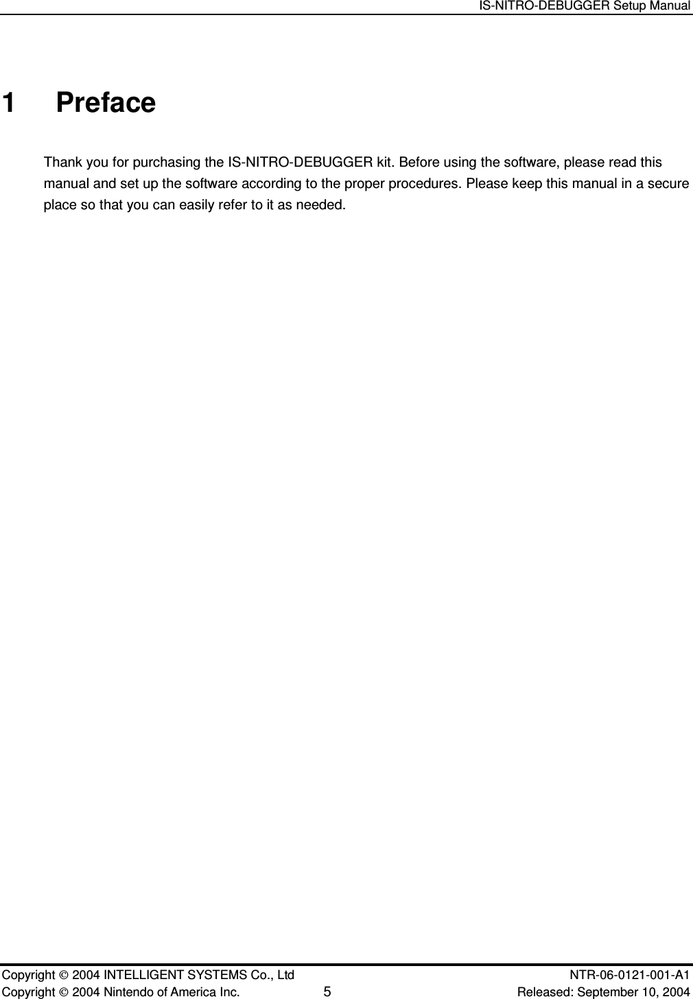   IS-NITRO-DEBUGGER Setup Manual   Copyright  2004 INTELLIGENT SYSTEMS Co., Ltd    NTR-06-0121-001-A1 Copyright  2004 Nintendo of America Inc. 5 Released: September 10, 2004 1  Preface Thank you for purchasing the IS-NITRO-DEBUGGER kit. Before using the software, please read this manual and set up the software according to the proper procedures. Please keep this manual in a secure place so that you can easily refer to it as needed. 