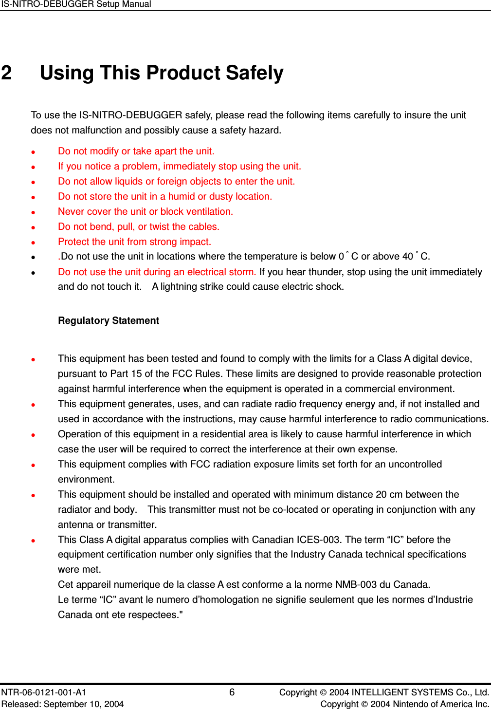 IS-NITRO-DEBUGGER Setup Manual NTR-06-0121-001-A1 6  Copyright  2004 INTELLIGENT SYSTEMS Co., Ltd. Released: September 10, 2004    Copyright  2004 Nintendo of America Inc. 2  Using This Product Safely To use the IS-NITRO-DEBUGGER safely, please read the following items carefully to insure the unit does not malfunction and possibly cause a safety hazard.  Do not modify or take apart the unit.  If you notice a problem, immediately stop using the unit.  Do not allow liquids or foreign objects to enter the unit.  Do not store the unit in a humid or dusty location.  Never cover the unit or block ventilation.  Do not bend, pull, or twist the cables.  Protect the unit from strong impact.  .Do not use the unit in locations where the temperature is below 0 C or above 40 C.    Do not use the unit during an electrical storm. If you hear thunder, stop using the unit immediately and do not touch it.    A lightning strike could cause electric shock.  Regulatory Statement   This equipment has been tested and found to comply with the limits for a Class A digital device, pursuant to Part 15 of the FCC Rules. These limits are designed to provide reasonable protection against harmful interference when the equipment is operated in a commercial environment.  This equipment generates, uses, and can radiate radio frequency energy and, if not installed and used in accordance with the instructions, may cause harmful interference to radio communications.    Operation of this equipment in a residential area is likely to cause harmful interference in which case the user will be required to correct the interference at their own expense.  This equipment complies with FCC radiation exposure limits set forth for an uncontrolled environment.    This equipment should be installed and operated with minimum distance 20 cm between the radiator and body.    This transmitter must not be co-located or operating in conjunction with any antenna or transmitter.  This Class A digital apparatus complies with Canadian ICES-003. The term &ldquo;IC&rdquo; before the equipment certification number only signifies that the Industry Canada technical specifications were met. Cet appareil numerique de la classe A est conforme a la norme NMB-003 du Canada.   Le terme &ldquo;IC&rdquo; avant le numero d&rsquo;homologation ne signifie seulement que les normes d&rsquo;Industrie Canada ont ete respectees."   