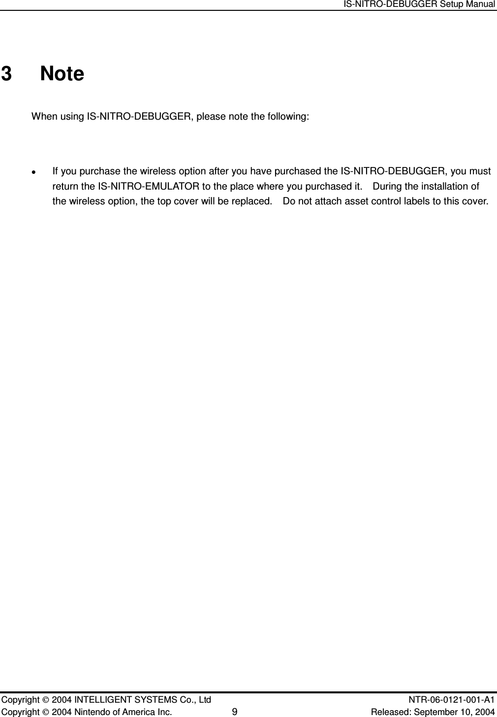   IS-NITRO-DEBUGGER Setup Manual   Copyright  2004 INTELLIGENT SYSTEMS Co., Ltd    NTR-06-0121-001-A1 Copyright  2004 Nintendo of America Inc. 9 Released: September 10, 2004 3  Note When using IS-NITRO-DEBUGGER, please note the following:   If you purchase the wireless option after you have purchased the IS-NITRO-DEBUGGER, you must return the IS-NITRO-EMULATOR to the place where you purchased it.    During the installation of the wireless option, the top cover will be replaced.    Do not attach asset control labels to this cover. 