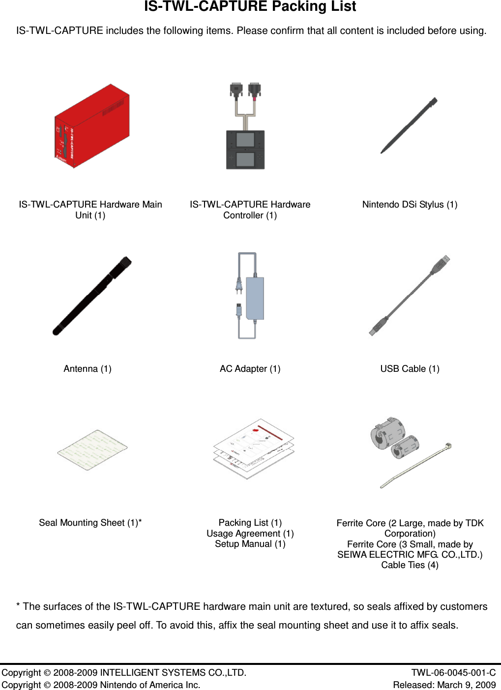 Copyright 2008-2009 INTELLIGENT SYSTEMS CO.,LTD. TWL-06-0045-001-C Copyright 2008-2009 Nintendo of America Inc. Released: March 9, 2009IS-TWL-CAPTURE Packing ListIS-TWL-CAPTURE includes the following items. Please confirm that all content is included before using.IS-TWL-CAPTURE Hardware MainUnit (1) IS-TWL-CAPTURE HardwareController (1) Nintendo DSi Stylus (1)Antenna (1) AC Adapter (1) USB Cable (1)Seal Mounting Sheet (1)* Packing List (1)Usage Agreement (1)Setup Manual (1)Ferrite Core (2 Large, made by TDKCorporation)Ferrite Core (3 Small, made bySEIWA ELECTRIC MFG. CO.,LTD.)Cable Ties (4)* The surfaces of the IS-TWL-CAPTURE hardware main unit are textured, so seals affixed by customerscan sometimes easily peel off. To avoid this, affix the seal mounting sheet and use it to affix seals.