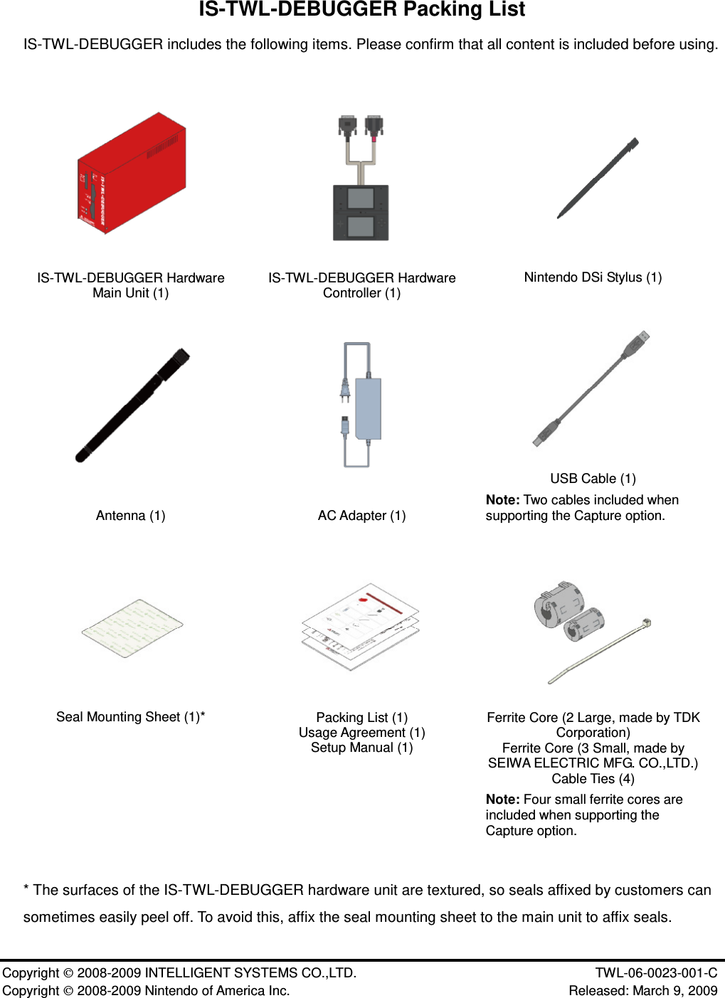 Copyright 2008-2009 INTELLIGENT SYSTEMS CO.,LTD. TWL-06-0023-001-C Copyright 2008-2009 Nintendo of America Inc. Released: March 9, 2009IS-TWL-DEBUGGER Packing ListIS-TWL-DEBUGGER includes the following items. Please confirm that all content is included before using.IS-TWL-DEBUGGER HardwareMain Unit (1) IS-TWL-DEBUGGER HardwareController (1) Nintendo DSi Stylus (1)Antenna (1) AC Adapter (1)USB Cable (1)Note: Two cables included whensupporting the Capture option.Seal Mounting Sheet (1)* Packing List (1)Usage Agreement (1)Setup Manual (1)Ferrite Core (2 Large, made by TDKCorporation)Ferrite Core (3 Small, made bySEIWA ELECTRIC MFG. CO.,LTD.)Cable Ties (4)Note: Four small ferrite cores areincluded when supporting theCapture option.* The surfaces of the IS-TWL-DEBUGGER hardware unit are textured, so seals affixed by customers cansometimes easily peel off. To avoid this, affix the seal mounting sheet to the main unit to affix seals.