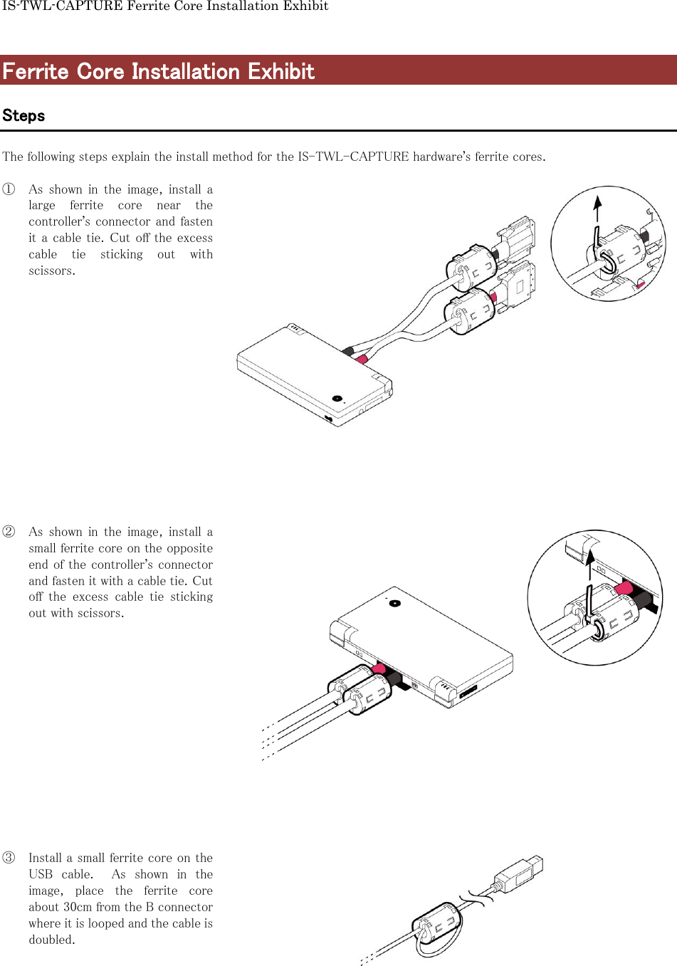 IS-TWL-CAPTURE Ferrite Core Installation Exhibit  Ferrite Core Installation Exhibit  Steps  The following steps explain the install method for the IS-TWL-CAPTURE hardware&rsquo;s ferrite cores.  ① As  shown  in  the  image,  install  a large  ferrite  core  near  the controller&rsquo;s connector and fasten it a cable tie. Cut off the excess cable  tie  sticking  out  with scissors.                 ② As  shown  in  the  image,  install  a small ferrite core on the opposite end of the controller&rsquo;s connector and fasten it with a cable tie. Cut off  the  excess  cable  tie  sticking out with scissors.                ③ Install a small ferrite core on the USB  cable.    As  shown  in  the image,  place  the  ferrite  core about 30cm from the B connector where it is looped and the cable is doubled.      