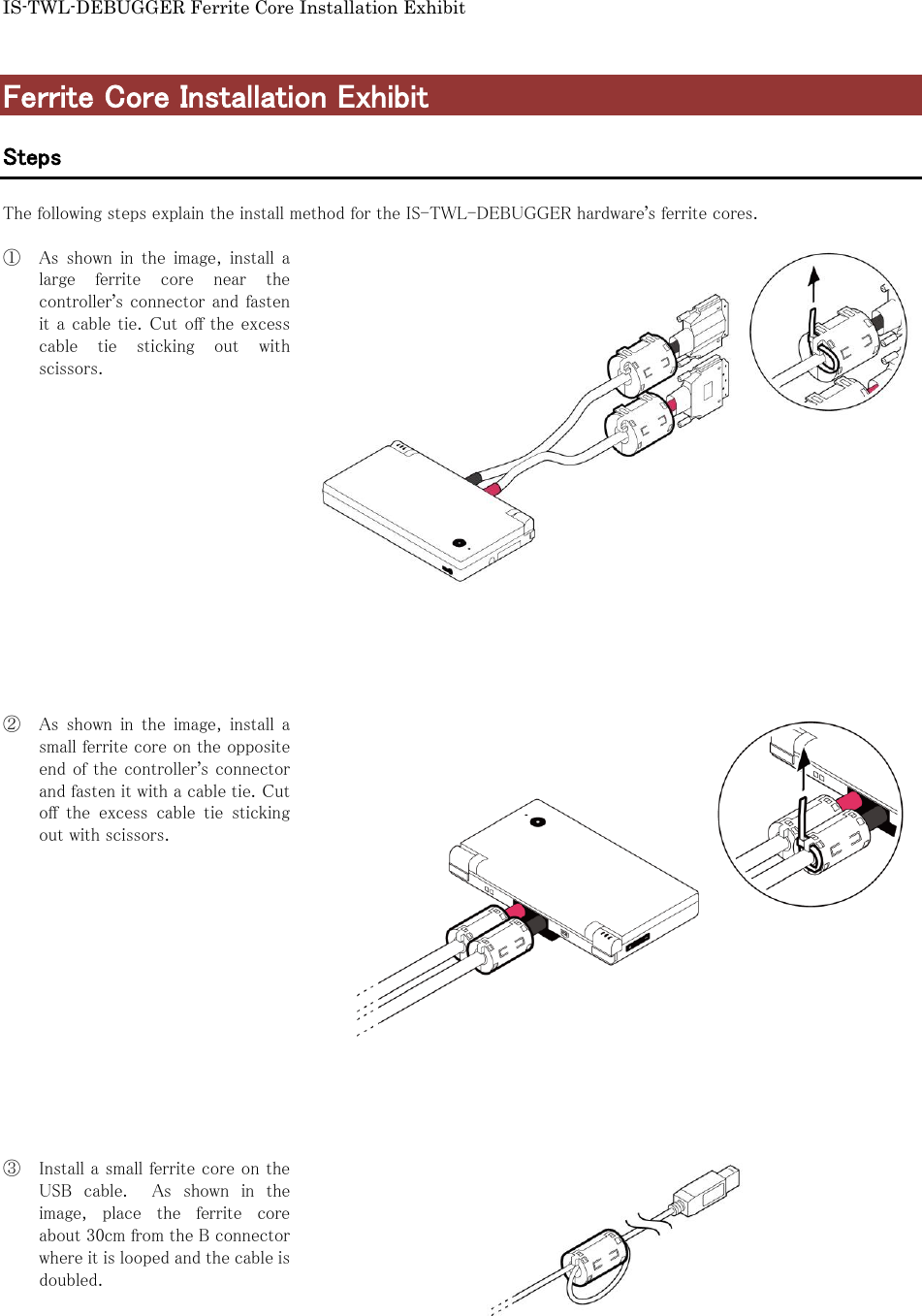 IS-TWL-DEBUGGER Ferrite Core Installation Exhibit  Ferrite Core Installation Exhibit  Steps  The following steps explain the install method for the IS-TWL-DEBUGGER hardware&rsquo;s ferrite cores.  ① As  shown  in  the  image,  install  a large  ferrite  core  near  the controller&rsquo;s connector and fasten it a cable tie. Cut off the excess cable  tie  sticking  out  with scissors.                 ② As  shown  in  the  image,  install  a small ferrite core on the opposite end of the controller&rsquo;s connector and fasten it with a cable tie. Cut off  the  excess  cable  tie  sticking out with scissors.                ③ Install a small ferrite core on the USB  cable.    As  shown  in  the image,  place  the  ferrite  core about 30cm from the B connector where it is looped and the cable is doubled.      