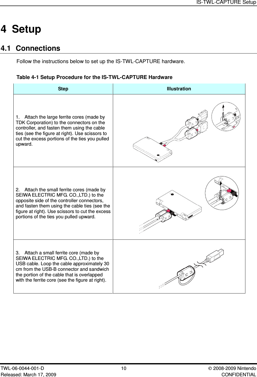 IS-TWL-CAPTURE SetupTWL-06-0044-001-D  10 2008-2009 NintendoReleased: March 17, 2009 CONFIDENTIAL4 Setup4.1 ConnectionsFollow the instructions below to set up the IS-TWL-CAPTURE hardware.Table 4-1 Setup Procedure for the IS-TWL-CAPTURE HardwareStep Illustration1. Attach the large ferrite cores (made byTDK Corporation) to the connectors on thecontroller, and fasten them using the cableties (see the figure at right). Use scissors tocut the excess portions of the ties you pulledupward.2. Attach the small ferrite cores (made bySEIWA ELECTRIC MFG. CO.,LTD.) to theopposite side of the controller connectors,and fasten them using the cable ties (see thefigure at right). Use scissors to cut the excessportions of the ties you pulled upward.3. Attach a small ferrite core (made bySEIWA ELECTRIC MFG. CO.,LTD.) to theUSB cable. Loop the cable approximately 30cm from the USB-B connector and sandwichthe portion of the cable that is overlappedwith the ferrite core (see the figure at right).