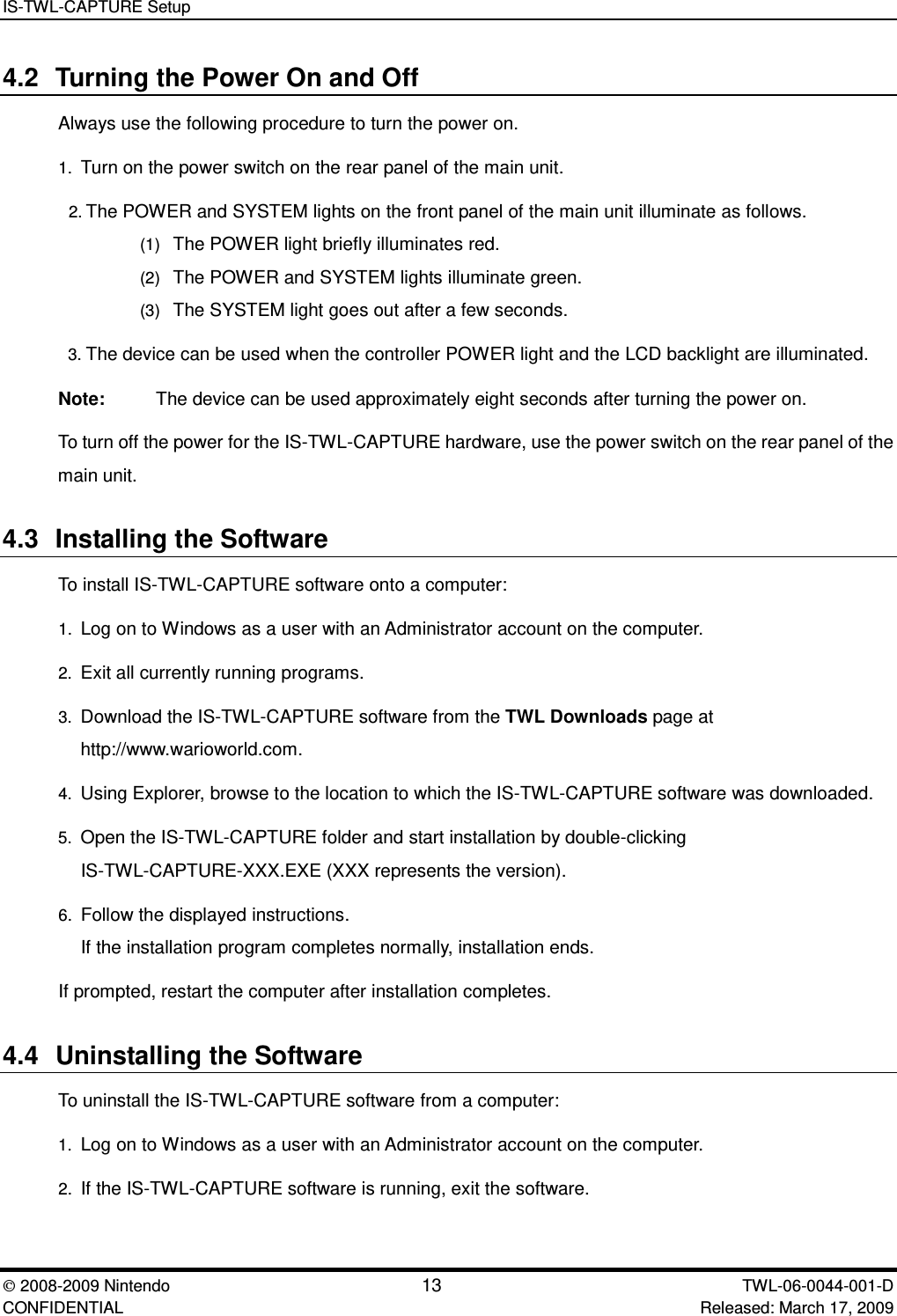 IS-TWL-CAPTURE Setup2008-2009 Nintendo 13 TWL-06-0044-001-D CONFIDENTIAL Released: March 17, 20094.2 Turning the Power On and OffAlways use the following procedure to turn the power on.1. Turn on the power switch on the rear panel of the main unit.2. The POWER and SYSTEM lights on the front panel of the main unit illuminate as follows.(1) The POWER light briefly illuminates red.(2) The POWER and SYSTEM lights illuminate green.(3) The SYSTEM light goes out after a few seconds.3. The device can be used when the controller POWER light and the LCD backlight are illuminated.Note: The device can be used approximately eight seconds after turning the power on.To turn off the power for the IS-TWL-CAPTURE hardware, use the power switch on the rear panel of themain unit.4.3 Installing the SoftwareTo install IS-TWL-CAPTURE software onto a computer:1. Log on to Windows as a user with an Administrator account on the computer.2. Exit all currently running programs.3. Download the IS-TWL-CAPTURE software from the TWL Downloads page athttp://www.warioworld.com.4. Using Explorer, browse to the location to which the IS-TWL-CAPTURE software was downloaded.5. Open the IS-TWL-CAPTURE folder and start installation by double-clickingIS-TWL-CAPTURE-XXX.EXE (XXX represents the version).6. Follow the displayed instructions.If the installation program completes normally, installation ends.If prompted, restart the computer after installation completes.4.4 Uninstalling the SoftwareTo uninstall the IS-TWL-CAPTURE software from a computer:1. Log on to Windows as a user with an Administrator account on the computer.2. If the IS-TWL-CAPTURE software is running, exit the software.