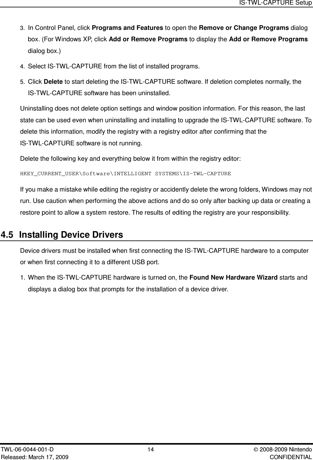 IS-TWL-CAPTURE SetupTWL-06-0044-001-D  14 2008-2009 NintendoReleased: March 17, 2009 CONFIDENTIAL3. In Control Panel, click Programs and Features to open the Remove or Change Programs dialogbox. (For Windows XP, click Add or Remove Programs to display the Add or Remove Programsdialog box.)4. Select IS-TWL-CAPTURE from the list of installed programs.5. Click Delete to start deleting the IS-TWL-CAPTURE software. If deletion completes normally, theIS-TWL-CAPTURE software has been uninstalled.Uninstalling does not delete option settings and window position information. For this reason, the laststate can be used even when uninstalling and installing to upgrade the IS-TWL-CAPTURE software. Todelete this information, modify the registry with a registry editor after confirming that theIS-TWL-CAPTURE software is not running.Delete the following key and everything below it from within the registry editor:HKEY_CURRENT_USER\Software\INTELLIGENT SYSTEMS\IS-TWL-CAPTUREIf you make a mistake while editing the registry or accidently delete the wrong folders, Windows may notrun. Use caution when performing the above actions and do so only after backing up data or creating arestore point to allow a system restore. The results of editing the registry are your responsibility.4.5 Installing Device DriversDevice drivers must be installed when first connecting the IS-TWL-CAPTURE hardware to a computeror when first connecting it to a different USB port.1. When the IS-TWL-CAPTURE hardware is turned on, the Found New Hardware Wizard starts anddisplays a dialog box that prompts for the installation of a device driver.