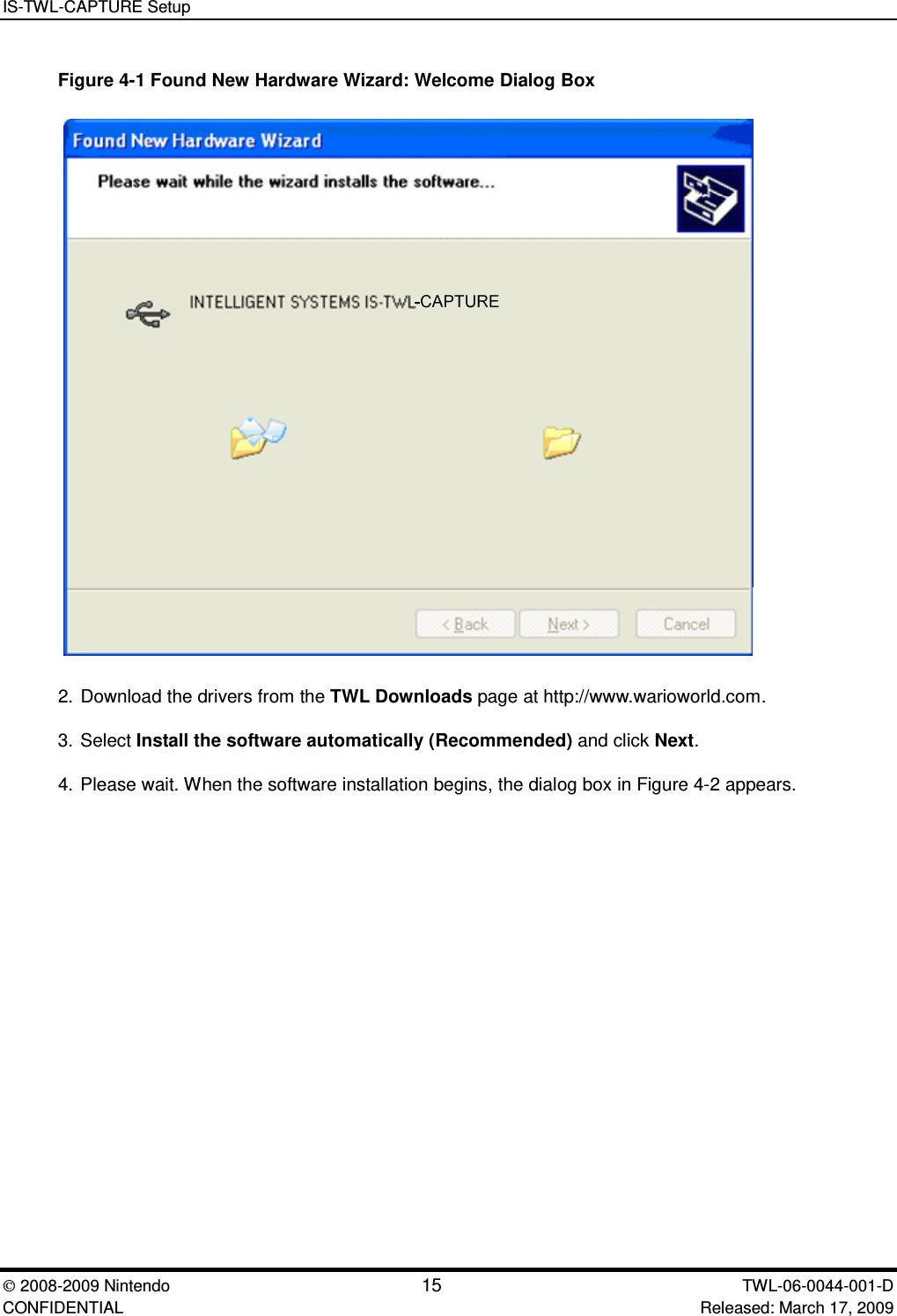 IS-TWL-CAPTURE Setup2008-2009 Nintendo 15 TWL-06-0044-001-D CONFIDENTIAL Released: March 17, 2009Figure 4-1 Found New Hardware Wizard: Welcome Dialog Box2. Download the drivers from the TWL Downloads page at http://www.warioworld.com.3. Select Install the software automatically (Recommended) and click Next.4. Please wait. When the software installation begins, the dialog box in Figure 4-2 appears.