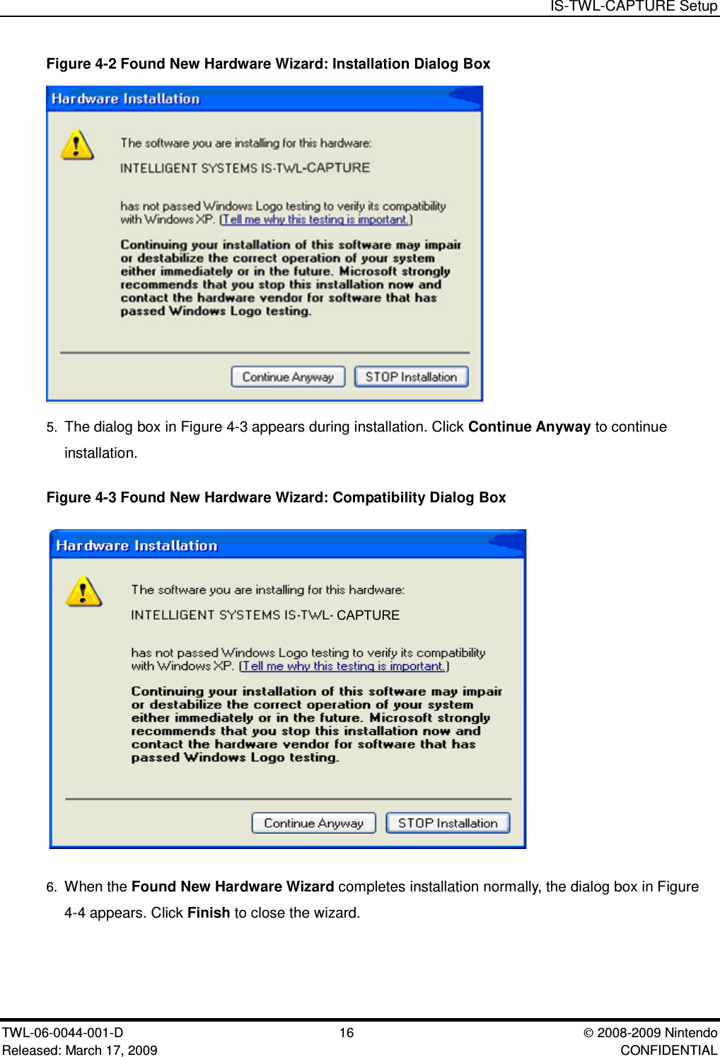 IS-TWL-CAPTURE SetupTWL-06-0044-001-D  16 2008-2009 NintendoReleased: March 17, 2009 CONFIDENTIALFigure 4-2 Found New Hardware Wizard: Installation Dialog Box5. The dialog box in Figure 4-3 appears during installation. Click Continue Anyway to continueinstallation.Figure 4-3 Found New Hardware Wizard: Compatibility Dialog BoxCAPTURE 6. When the Found New Hardware Wizard completes installation normally, the dialog box in Figure4-4 appears. Click Finish to close the wizard.