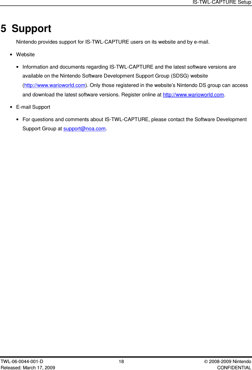 IS-TWL-CAPTURE SetupTWL-06-0044-001-D  18 2008-2009 NintendoReleased: March 17, 2009 CONFIDENTIAL5 SupportNintendo provides support for IS-TWL-CAPTURE users on its website and by e-mail.&bull;Website&bull;Information and documents regarding IS-TWL-CAPTURE and the latest software versions areavailable on the Nintendo Software Development Support Group (SDSG) website(http://www.warioworld.com). Only those registered in the website&rsquo;s Nintendo DS group can accessand download the latest software versions. Register online at http://www.warioworld.com.&bull;E-mail Support&bull;For questions and comments about IS-TWL-CAPTURE, please contact the Software DevelopmentSupport Group at support@noa.com.