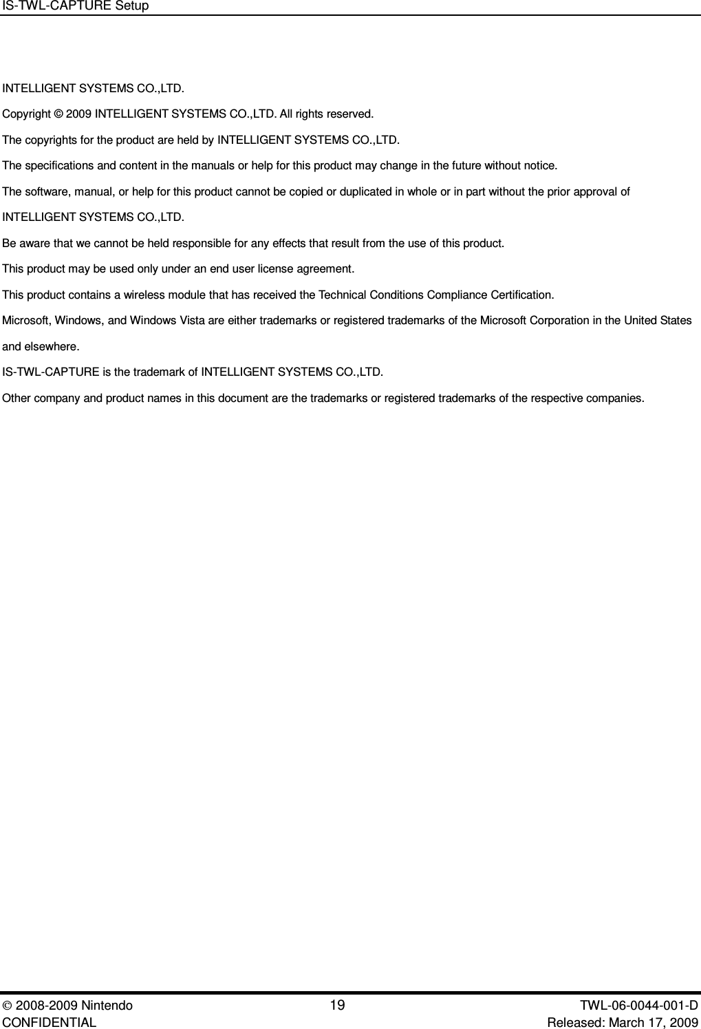 IS-TWL-CAPTURE Setup2008-2009 Nintendo 19 TWL-06-0044-001-D CONFIDENTIAL Released: March 17, 2009INTELLIGENT SYSTEMS CO.,LTD.Copyright &copy; 2009 INTELLIGENT SYSTEMS CO.,LTD. All rights reserved.The copyrights for the product are held by INTELLIGENT SYSTEMS CO.,LTD.The specifications and content in the manuals or help for this product may change in the future without notice.The software, manual, or help for this product cannot be copied or duplicated in whole or in part without the prior approval ofINTELLIGENT SYSTEMS CO.,LTD.Be aware that we cannot be held responsible for any effects that result from the use of this product.This product may be used only under an end user license agreement.This product contains a wireless module that has received the Technical Conditions Compliance Certification.Microsoft, Windows, and Windows Vista are either trademarks or registered trademarks of the Microsoft Corporation in the United Statesand elsewhere.IS-TWL-CAPTURE is the trademark of INTELLIGENT SYSTEMS CO.,LTD.Other company and product names in this document are the trademarks or registered trademarks of the respective companies.