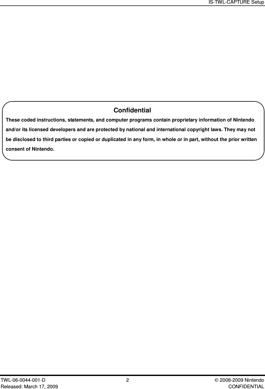 IS-TWL-CAPTURE SetupTWL-06-0044-001-D 2  2008-2009 NintendoReleased: March 17, 2009 CONFIDENTIALConfidentialThese coded instructions, statements, and computer programs contain proprietary information of Nintendoand/or its licensed developers and are protected by national and international copyright laws. They may notbe disclosed to third parties or copied or duplicated in any form, in whole or in part, without the prior writtenconsent of Nintendo.