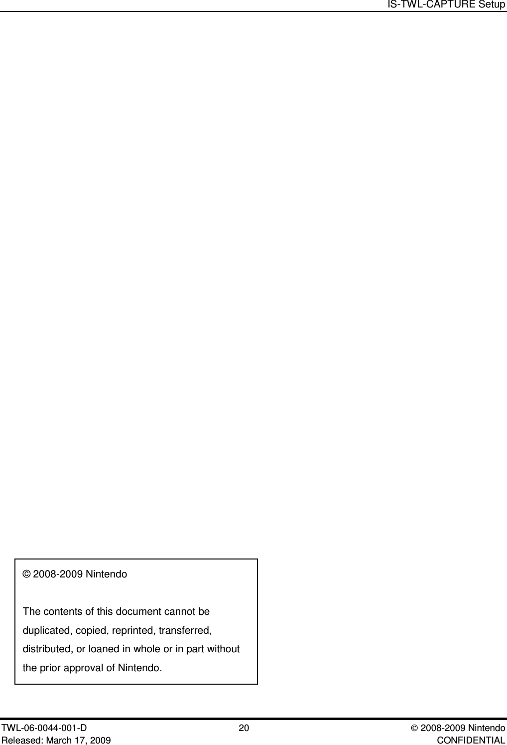 IS-TWL-CAPTURE SetupTWL-06-0044-001-D  20 2008-2009 NintendoReleased: March 17, 2009 CONFIDENTIAL&copy; 2008-2009 NintendoThe contents of this document cannot beduplicated, copied, reprinted, transferred,distributed, or loaned in whole or in part withoutthe prior approval of Nintendo.