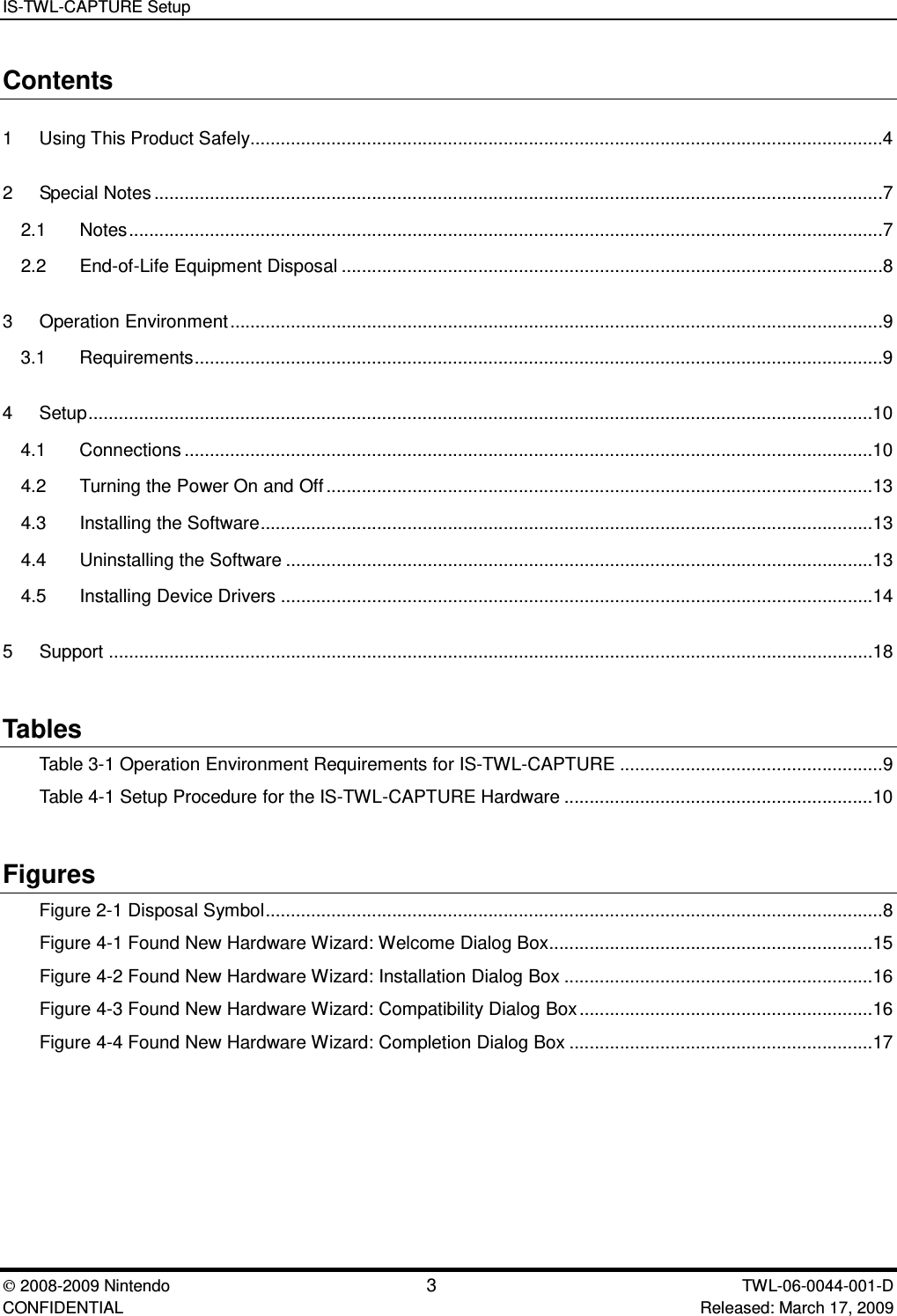 IS-TWL-CAPTURE Setup2008-2009 Nintendo 3TWL-06-0044-001-D CONFIDENTIAL Released: March 17, 2009Contents1 Using This Product Safely.............................................................................................................................42 Special Notes................................................................................................................................................72.1 Notes.....................................................................................................................................................72.2 End-of-Life Equipment Disposal ...........................................................................................................83 Operation Environment.................................................................................................................................9 3.1 Requirements........................................................................................................................................94 Setup...........................................................................................................................................................104.1 Connections ........................................................................................................................................104.2 Turning the Power On and Off............................................................................................................134.3 Installing the Software.........................................................................................................................134.4 Uninstalling the Software ....................................................................................................................134.5 Installing Device Drivers .....................................................................................................................145 Support .......................................................................................................................................................18TablesTable 3-1 Operation Environment Requirements for IS-TWL-CAPTURE ....................................................9Table 4-1 Setup Procedure for the IS-TWL-CAPTURE Hardware .............................................................10FiguresFigure 2-1 Disposal Symbol..........................................................................................................................8Figure 4-1 Found New Hardware Wizard: Welcome Dialog Box................................................................15Figure 4-2 Found New Hardware Wizard: Installation Dialog Box .............................................................16Figure 4-3 Found New Hardware Wizard: Compatibility Dialog Box..........................................................16Figure 4-4 Found New Hardware Wizard: Completion Dialog Box ............................................................17