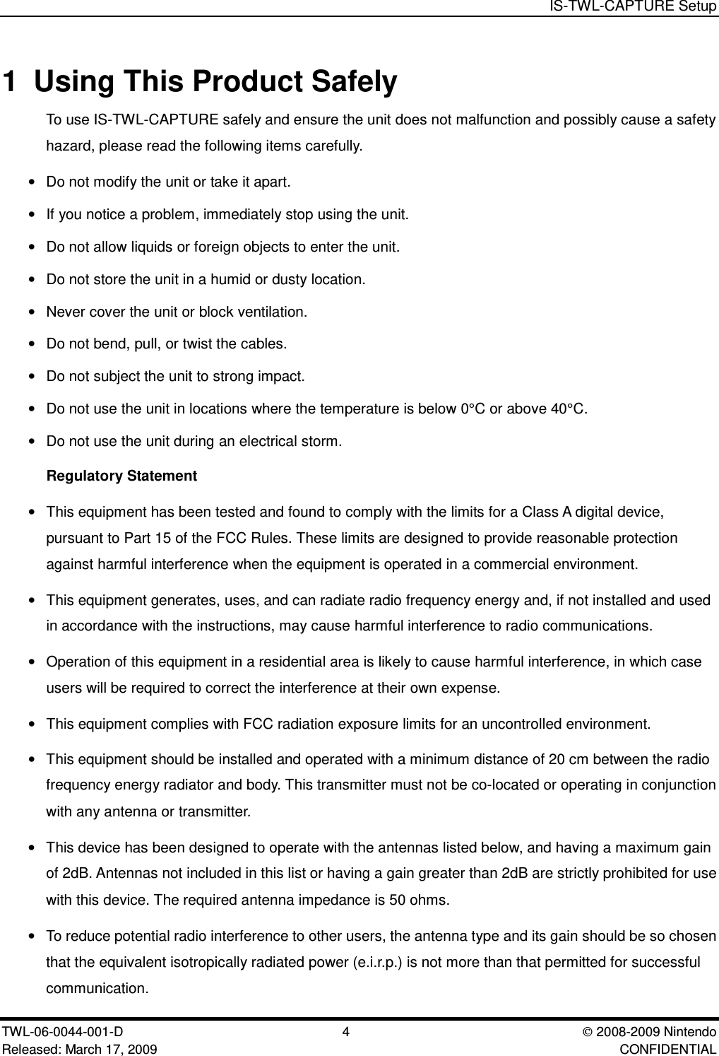 IS-TWL-CAPTURE SetupTWL-06-0044-001-D 4  2008-2009 NintendoReleased: March 17, 2009 CONFIDENTIAL1 Using This Product SafelyTo use IS-TWL-CAPTURE safely and ensure the unit does not malfunction and possibly cause a safetyhazard, please read the following items carefully.&bull;Do not modify the unit or take it apart.&bull;If you notice a problem, immediately stop using the unit.&bull;Do not allow liquids or foreign objects to enter the unit.&bull;Do not store the unit in a humid or dusty location.&bull;Never cover the unit or block ventilation.&bull;Do not bend, pull, or twist the cables.&bull;Do not subject the unit to strong impact.&bull;Do not use the unit in locations where the temperature is below 0&deg;C or above 40&deg;C.&bull;Do not use the unit during an electrical storm.Regulatory Statement&bull;This equipment has been tested and found to comply with the limits for a Class A digital device,pursuant to Part 15 of the FCC Rules. These limits are designed to provide reasonable protectionagainst harmful interference when the equipment is operated in a commercial environment.&bull;This equipment generates, uses, and can radiate radio frequency energy and, if not installed and usedin accordance with the instructions, may cause harmful interference to radio communications.&bull;Operation of this equipment in a residential area is likely to cause harmful interference, in which caseusers will be required to correct the interference at their own expense.&bull;This equipment complies with FCC radiation exposure limits for an uncontrolled environment.&bull;This equipment should be installed and operated with a minimum distance of 20 cm between the radiofrequency energy radiator and body. This transmitter must not be co-located or operating in conjunctionwith any antenna or transmitter.&bull;This device has been designed to operate with the antennas listed below, and having a maximum gainof 2dB. Antennas not included in this list or having a gain greater than 2dB are strictly prohibited for usewith this device. The required antenna impedance is 50 ohms.&bull;To reduce potential radio interference to other users, the antenna type and its gain should be so chosenthat the equivalent isotropically radiated power (e.i.r.p.) is not more than that permitted for successfulcommunication.