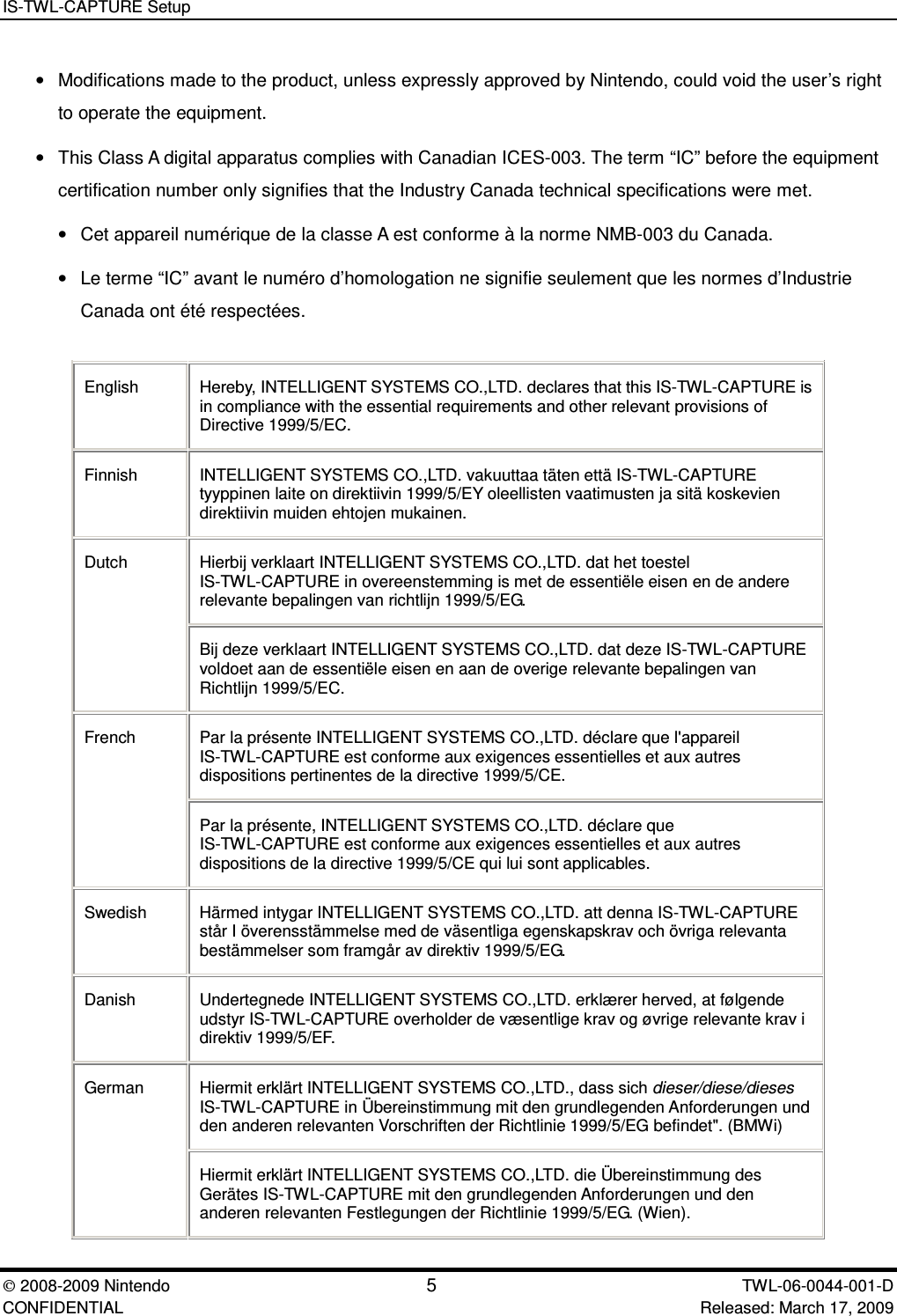 IS-TWL-CAPTURE Setup2008-2009 Nintendo 5TWL-06-0044-001-D CONFIDENTIAL Released: March 17, 2009&bull;Modifications made to the product, unless expressly approved by Nintendo, could void the user&rsquo;s rightto operate the equipment.&bull;This Class A digital apparatus complies with Canadian ICES-003. The term &ldquo;IC&rdquo; before the equipmentcertification number only signifies that the Industry Canada technical specifications were met.&bull;Cet appareil num&eacute;rique de la classe A est conforme &agrave; la norme NMB-003 du Canada.&bull;Le terme &ldquo;IC&rdquo; avant le num&eacute;ro d&rsquo;homologation ne signifie seulement que les normes d&rsquo;IndustrieCanada ont &eacute;t&eacute; respect&eacute;es.English Hereby, INTELLIGENT SYSTEMS CO.,LTD. declares that this IS-TWL-CAPTURE isin compliance with the essential requirements and other relevant provisions ofDirective 1999/5/EC.Finnish INTELLIGENT SYSTEMS CO.,LTD. vakuuttaa t&auml;ten ett&auml; IS-TWL-CAPTUREtyyppinen laite on direktiivin 1999/5/EY oleellisten vaatimusten ja sit&auml; koskeviendirektiivin muiden ehtojen mukainen.Hierbij verklaart INTELLIGENT SYSTEMS CO.,LTD. dat het toestelIS-TWL-CAPTURE in overeenstemming is met de essenti&euml;le eisen en de andererelevante bepalingen van richtlijn 1999/5/EG.DutchBij deze verklaart INTELLIGENT SYSTEMS CO.,LTD. dat deze IS-TWL-CAPTUREvoldoet aan de essenti&euml;le eisen en aan de overige relevante bepalingen vanRichtlijn 1999/5/EC.Par la pr&eacute;sente INTELLIGENT SYSTEMS CO.,LTD. d&eacute;clare que l'appareilIS-TWL-CAPTURE est conforme aux exigences essentielles et aux autresdispositions pertinentes de la directive 1999/5/CE.FrenchPar la pr&eacute;sente, INTELLIGENT SYSTEMS CO.,LTD. d&eacute;clare queIS-TWL-CAPTURE est conforme aux exigences essentielles et aux autresdispositions de la directive 1999/5/CE qui lui sont applicables.Swedish H&auml;rmed intygar INTELLIGENT SYSTEMS CO.,LTD. att denna IS-TWL-CAPTUREst&aring;r I &ouml;verensst&auml;mmelse med de v&auml;sentliga egenskapskrav och &ouml;vriga relevantabest&auml;mmelser som framg&aring;r av direktiv 1999/5/EG.Danish Undertegnede INTELLIGENT SYSTEMS CO.,LTD. erkl&aelig;rer herved, at f&oslash;lgendeudstyr IS-TWL-CAPTURE overholder de v&aelig;sentlige krav og &oslash;vrige relevante krav idirektiv 1999/5/EF.Hiermit erkl&auml;rt INTELLIGENT SYSTEMS CO.,LTD., dass sich dieser/diese/diesesIS-TWL-CAPTURE in &Uuml;bereinstimmung mit den grundlegenden Anforderungen undden anderen relevanten Vorschriften der Richtlinie 1999/5/EG befindet". (BMWi)GermanHiermit erkl&auml;rt INTELLIGENT SYSTEMS CO.,LTD. die &Uuml;bereinstimmung desGer&auml;tes IS-TWL-CAPTURE mit den grundlegenden Anforderungen und denanderen relevanten Festlegungen der Richtlinie 1999/5/EG. (Wien).