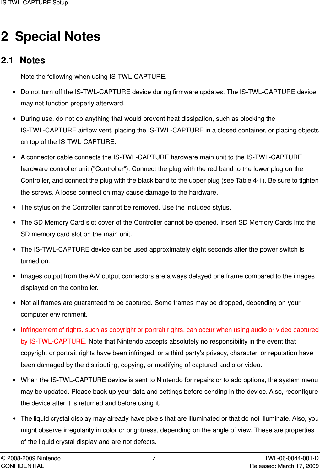IS-TWL-CAPTURE Setup2008-2009 Nintendo 7TWL-06-0044-001-D CONFIDENTIAL Released: March 17, 20092 Special Notes2.1 NotesNote the following when using IS-TWL-CAPTURE.&bull;Do not turn off the IS-TWL-CAPTURE device during firmware updates. The IS-TWL-CAPTURE devicemay not function properly afterward.&bull;During use, do not do anything that would prevent heat dissipation, such as blocking theIS-TWL-CAPTURE airflow vent, placing the IS-TWL-CAPTURE in a closed container, or placing objectson top of the IS-TWL-CAPTURE.&bull;A connector cable connects the IS-TWL-CAPTURE hardware main unit to the IS-TWL-CAPTUREhardware controller unit ("Controller"). Connect the plug with the red band to the lower plug on theController, and connect the plug with the black band to the upper plug (see Table 4-1). Be sure to tightenthe screws. A loose connection may cause damage to the hardware.&bull;The stylus on the Controller cannot be removed. Use the included stylus.&bull;The SD Memory Card slot cover of the Controller cannot be opened. Insert SD Memory Cards into theSD memory card slot on the main unit.&bull;The IS-TWL-CAPTURE device can be used approximately eight seconds after the power switch isturned on.&bull;Images output from the A/V output connectors are always delayed one frame compared to the imagesdisplayed on the controller.&bull;Not all frames are guaranteed to be captured. Some frames may be dropped, depending on yourcomputer environment.&bull;Infringement of rights, such as copyright or portrait rights, can occur when using audio or video capturedby IS-TWL-CAPTURE. Note that Nintendo accepts absolutely no responsibility in the event thatcopyright or portrait rights have been infringed, or a third party&rsquo;s privacy, character, or reputation havebeen damaged by the distributing, copying, or modifying of captured audio or video.&bull;When the IS-TWL-CAPTURE device is sent to Nintendo for repairs or to add options, the system menumay be updated. Please back up your data and settings before sending in the device. Also, reconfigurethe device after it is returned and before using it.&bull;The liquid crystal display may already have pixels that are illuminated or that do not illuminate. Also, youmight observe irregularity in color or brightness, depending on the angle of view. These are propertiesof the liquid crystal display and are not defects.